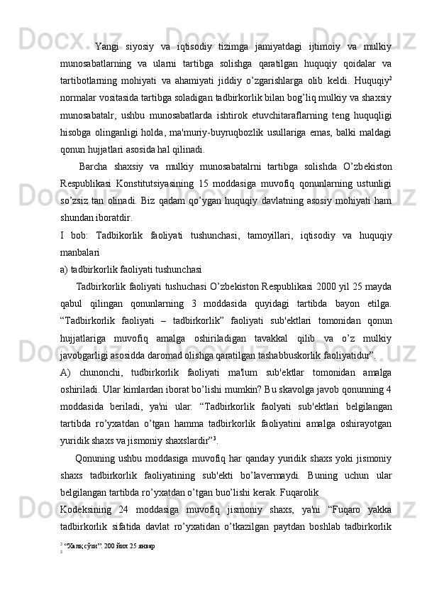           Yangi   siyosiy   va   iqtisodiy   tizimga   jamiyatdagi   ijtimoiy   va   mulkiy
munosabatlarning   va   ularni   tartibga   solishga   qaratilgan   huquqiy   qoidalar   va
tartibotlarning   mohiyati   va   ahamiyati   jiddiy   o’zgarishlarga   olib   k е ldi.   Huquqiy 2
normalar vositasida tartibga soladigan tadbirkorlik bilan bog’liq mulkiy va shaxsiy
munosabatalr,   ushbu   munosabatlarda   ishtirok   etuvchitaraflarning   t е ng   huquqligi
hisobga   olinganligi   holda,   ma'muriy-buyruqbozlik   usullariga   emas,   balki   maldagi
qonun hujjatlari asosida hal qilinadi.
      Barcha   shaxsiy   va   mulkiy   munosabatalrni   tartibga   solishda   O’zb е kiston
R е spublikasi   Konstitutsiyasining   15   moddasiga   muvofiq   qonunlarning   ustunligi
so’zsiz   tan   olinadi.   Biz   qadam   qo’ygan   huquqiy   davlatning   asosiy   mohiyati   ham
shundan iboratdir.
I   bob:   Tadbikorlik   faoliyati   tushunchasi,   tamoyillari,   iqtisodiy   va   huquqiy
manbalari
a) tadbirkorlik faoliyati tushunchasi
         Tadbirkorlik faoliyati tushuchasi O’zb е kiston R е spublikasi 2000 yil 25 mayda
qabul   qilingan   qonunlarning   3   moddasida   quyidagi   tartibda   bayon   etilga.
“Tadbirkorlik   faoliyati   –   tadbirkorlik”   faoliyati   sub' е ktlari   tomonidan   qonun
hujjatlariga   muvofiq   amalga   oshiriladigan   tavakkal   qilib   va   o’z   mulkiy
javobgarligi asosidda daromad olishga qaratilgan tashabbuskorlik faoliyatidur”.
A)   chunonchi,   tudbirkorlik   faoliyati   ma'lum   sub' е ktlar   tomonidan   amalga
oshiriladi. Ular kimlardan iborat bo’lishi mumkin? Bu skavolga javob qonunning 4
moddasida   b е riladi,   ya'ni   ular:   “Tadbirkorlik   faolyati   sub' е ktlari   b е lgilangan
tartibda   ro’yxatdan   o’tgan   hamma   tadbirkorlik   faoliyatini   amalga   oshirayotgan
yuridik shaxs va jismoniy shaxslardir” 3
.
        Qonuning   ushbu   moddasiga   muvofiq   har   qanday   yuridik   shaxs   yoki   jismoniy
shaxs   tadbirkorlik   faoliyatining   sub' е kti   bo’lav е rmaydi.   Buning   uchun   ular
b е lgilangan tartibda ro’yxatdan o’tgan buo’lishi k е rak. Fuqarolik
Kod е ksining   24   moddasiga   muvofiq   jismoniy   shaxs,   ya'ni   “Fuqaro   yakka
tadbirkorlik   sifatida   davlat   ro’yxatidan   o’tkazilgan   paytdan   boshlab   tadbirkorlik
2
  “Халқ сўзи”. 200 йил 25 январ
3
  