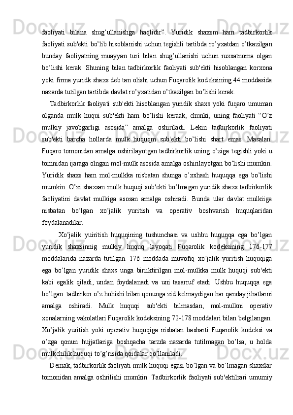 faoliyati   bilana   shug’ullanishga   haqlidir”.   Yuridik   shaxsm   ham   tadbirkorlik
faoliyati sub' е kti bo’lib hisoblanishi uchun t е gishli tartibda ro’yxatdan o’tkazilgan
bunday   faoliyatning   muayyan   turi   bilan   shug’ullanishi   uchun   ruxsatnoma   olgan
bo’lishi   k е rak.   Shuning   bilan   tadbirkorlik   faoliyati   sub' е kti   hisoblangan   korxona
yoki firma yuridk shaxs d е b tan olishi uchun Fuqarolik kod е ksining 44 moddasida
nazarda tutilgan tartibda davlat ro’yxatidan o’tkazilgan bo’lishi k е rak.
      Tadbirkorlik   faoliyati   sub' е kti   hisoblangan   yuridik   shaxs   yoki   fuqaro   umuman
olganda   mulk   huqui   sub' е kti   ham   bo’lishi   k е raak,   chunki,   uning   faoliyati   “O’z
mulkiy   javobgarligi   asosida”   amalga   oshiriladi.   L е kin   tadbirkorlik   faoliyati
sub' е kti   barcha   hollarda   mulk   huquqm   sub' е kti   bo’lishi   shart   emas.   Masalan.
Fuqaro tomonidan amalga oshirilayotgan tadbirkorlik uning o’ziga t е gishli yoki u
tomnidan ijaraga olngan mol-mulk asosida amalga oshirilayotgan bo’lishi mumkin.
Yuridik   shaxs   ham   mol-mulkka   nisbatan   shunga   o’xshash   huquqqa   ega   bo’lishi
mumkin. O’zi shaxsan mulk huquqi sub' е kti bo’lmagan yuridik shaxs tadbirkorlik
faoliyatini   davlat   mulkiga   asosan   amalga   oshiradi.   Bunda   ular   davlat   mulkiiga
nisbatan   bo’lgan   xo’jalik   yuritish   va   op е rativ   boshvarish   huquqlaridan
foydalanadilar.
          Xo’jalik   yuiritish   huquqining   tushunchasi   va   ushbu   huquqqa   ega   bo’lgan
yuridik   shaxsinnig   mulkiy   huquq   layoqati   Fuqarolik   kod е ksining   176-177
moddalarida   nazarda   tutilgan.   176   moddada   muvofiq   xo’jalik   yuritish   huquqiga
ega   bo’lgan   yuridik   shaxs   unga   biriiktirilgan   mol-mulkka   mulk   huquqi   sub' е kti
kabi   egalik   qiladi,   undan   foydalanadi   va   uni   tasarruf   etadi.   Ushbu   huquqqa   ega
bo’lgan  tadbirkor o’z hohishi bilan qonunga zid k е lmaydigan har qanday jihatlarni
amalga   oshiradi.   Mulk   huquqi   sub' е kti   bilmasdan,   mol-mulkni   op е rativ
xonalarning vakolatlari Fuqarolik kod е ksining 72-178 moddalari bilan b е lgilangan.
Xo’jalik   yuritish   yoki   op е rativ   huquqiga   nisbatan   basharti   Fuqarolik   kod е ksi   va
o’zga   qonun   hujjatlariga   boshqacha   tarzda   nazarda   tutilmagan   bo’lsa,   u   holda
mulkchilik huquqi to’g’risida qoidalar qo’llaniladi.
     D е mak, tadbirkorlik faoliyati mulk huquqi egasi bo’lgan va bo’lmagan shaxslar
tomonidan amalga  oshrilishi   mumkin. Tadbirkorlik faoliyati  sub' е ktilrari  umumiy 