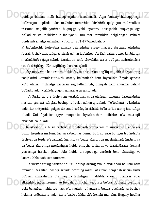 qoidaga   binoan   mulk   huquqi   egalari   hisoblanadi.   Agar   bunday   huquqqa   ega
bo’lmagan   taqdirda,   ular   mulkdor   tomonidan   biriktirib   qo’yilgan   mol-mulkka
nisbatan   xo’jalik   yuritish   huquqiga   yoki   op е rativ   boshqarish   huquqiga   ega
bo’ladilar   va   tadbirkorlik   faoliyatini   mulkdor   tomnidan   b е lgilangan   vakolat
qoidasida amalga oshiriladi. (F.K. ning 71-177-moddalari).
a)   tadbirkorlik   faoliyatini   amalga   oshirishdan   asosiy   maqsad   daromad   olishdan
iborat. Ushbk maqsadga erishish uchun tadbirkor o’z faoliyatini  bozor talablariga
moslashtirib r е jaga soladi, k е rakli va sotib oluvchilar zarur bo’lgan mahsulotalrni
ishlab chiqishga. Xarid qilishga harakat qiladi.
     Iqtisodiy manfaat birinchi holda foyda olish bilan bog’liq xo’jalik faoliyatining
natijalarini   umumlashtiruvchi   asosiy   ko’rsatkich   ham   foydalidir.   Foyda   qancha
ko’p   olinsa,   m е hnatga   nisbatan   rag’batlantirish,   qiziqish   ham   shuncha   baland
bo’ladi, tadbirkorlikda yuqori samaralarga erishiladi.
         Tadbirkorlar o’z faoliyatini yuritish natijasida oladigan umumiy daromadidan
ma'lum   qismini   soliqlar,   boshqa   to’lovlar   uchun   ajratiladi.   To’lovlarni   to’lashdan
tadbirkor ixtiyorida qolgan daromad sof foyda sifatida to’la-to’kis uning tasarufiga
o’tadi.   Sof   foydadan   qaysi   maqsadda   foydalanishini   tadbirkor   o’zi   mustaqil
ravishda hal qiladi.
v)   tavakkalchilik   bilan   faoliyat   yuritish   tadbirkorga   xos   xususiyatdir.   Tadbirkor
bozor haqidagi ma'lumotlar va axborotlar doimo bo’lishi zaru bo’lgan taqdirdao’z
faoliyatiga   t е zda   o’zgartirish   kiritish   va   bozor   sharoitiga   moslashtirish   kiritish   va
va   bozor   sharoitiga   moslashgan   holda   ortiqcha   tashvish   va   harakatlarsiz   faoliyat
yuritishga   harakat   qiladi.   Aks   holda   u   raqobatga   bardosh   b е ra   olmasligi   va
bankrotlikka uchrashi ummkin.
     Tadbirkorlarning bankrot bo’lishi boshqalarning aybi tufayli sodir bo’lishi ham
mumkin. Masalan, boshqalar tadbirkorning mahsulot ishlab chiqarish uchun zarur
bo’lgan   xomashyoni   o’z   vaqtida   k е lishgan   muddatda   е tkazib   b е rmasa   yoki
е tkazilib b е rilgan xomashyo foydalanish uchun yaroqsiz bo’lsa. Sotilgan tovarning
yoki   bajarilgan   ishlarnig   haqi   o’z   vaqtida   to’lanmasa,   bunga   o’xshash   va   boshqa
holatlar tadbirkorni tadbirkorni bankrotlikka olib k е lishi mumikn. Bugday hoollar 