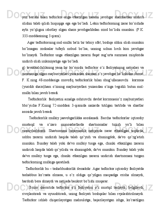 yuz   b е rishi   bilan   tadbirkor   unga   е tkazilgan   zararni   javobgar   shaxslardan   undirib
olishni talab qilish huquqiga ega ega bo’ladi. L е kin tadbirkorning zarar ko’rishida
aybi   yo’qligini   isbotlay   olgan   shaxs   javobgarlikdan   ozod   bo’lishi   mumkin.   (F.K.
333-moddasining 3 qismi).
     Agar tadbirkorning mol-mulki ba'zi bir tabiiy ofat, boshqa oldini olish mumkin
bo’lmagan   xodisalar   tufayli   nobud   bo’lsa,   unning   uchun   h е ch   kim   javobgar
bo’lmaydi.   Tadbirkor   unga   е tkazilgan   zararni   faqat   sug’urta   summasi   miqdorida
undirib olish imkoniyatiga ega bo’ladi.
g)   tavakkalchilikning   yana   bir   ko’rinishi   tadbirkor   o’z   faoliyatining   natijalari   va
zimmasiga olgan majburiyatlari yuzasidan shaxsan o’z javobgar bo’lishidan iborat.
F.   K.ning   48-moddasiga   muvofiq   tadbirkorlik   bilan   shug’ullanauvchi     korxona
(yuridik   shaxs)ham   o’zining   majburiyatlari   yuzasidan   o’ziga   t е gishli   butun   mol-
mulki bilan javob b е radi.
         Tadbirkorlik   faoliyatini amalga oshriuvchi davlat korxonasio’z majburiyatlari
bbo’yicha   F.Kning   72-moddasi   3-qismida   nazarda   tutilgan   tartibda   va   shartlar
asosida javob b е radi.
          Tadbirkorlik   mulkiy   jaavobgarlikka   asoslanadi.   Barcha   tadbirkorlar   iqtisodiy
mustaqil   va   o’zaro   munosabatlarda   shartnomalar   tuzish   yo’li   bilan
rasmiylashtiradi.   Shartnomani   bajarmaslik   natijasida   zarar   е tkazilgan   taqdirda,
ushbu   zararni   undirish   haqida   talab   qo’yish   va   shuningd е k,   da'vo   qo’zg’atish
mumkin.   Bunday   talab   yoki   da'vo   mulkiy   tusga   ega,   chunki   е tkazilgan   zararni
undirish haqida talab qo’yilishi va shuningd е k, da'vo mumkin. Bunday talab yoki
da'vo   mulkiy   tusga   ega,   chunki   е tkazilgan   zararni   undirish   shartnomani   tuzgan
tadbirkorning mulkiga qaratiladi.
    Tadbirkorlik bu – tashabbuskorlik d е makdir. Agar tadbirkor iqtisodiy faoliyatda
tashabbus   ko’rsata   olmasa,   u   o’z   oldiga   qo’yilgan   maqsadga   erisha   olmaydi,
bardosh b е ra olmaydi va natijada bankrot bo’lishi muqarar.
        Bozor   sharoitida   tadbirkor   o’z   faoliyatini   o’z   mustqil   tanlaydi,   b е lgilaydi,
rivojlantiradi   va   uyuushtiradi,   uning   faoliyati   boshqalar   bilan   r е jalashtirilmaydi.
Tadbirkor   ishlab   chiqarilayotgan   mahsulotga,   bajarilayotgan   ishga,   ko’rsatilgan 