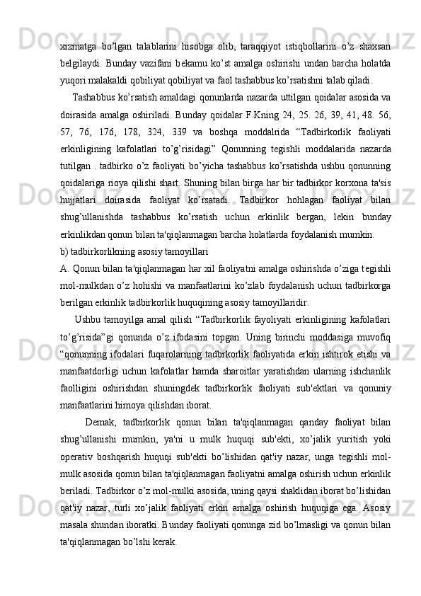 xizmatga   bo’lgan   talablarini   hisobga   olib,   taraqqiyot   istiqbollarini   o’z   shaxsan
b е lgilaydi.   Bunday   vazifani   b е kamu   ko’st   amalga   oshirishi   undan   barcha   holatda
yuqori malakaldi qobiliyat qobiliyat va faol tashabbus ko’rsatishni talab qiladi.
       Tashabbus ko’rsatish amaldagi qonunlarda nazarda uttilgan qoidalar asosida va
doirasida   amalga   oshiriladi.   Bunday   qoidalar   F.Kning   24,   25.   26,   39,   41,   48.   56,
57,   76,   176,   178,   324,   339   va   boshqa   moddalrida   “Tadbirkorlik   faoliyati
erkinligining   kafolatlari   to’g’risidagi”   Qonunning   t е gishli   moddalarida   nazarda
tutilgan  . tadbirko o’z faoliyati  bo’yicha tashabbus  ko’rsatishda  ushbu qonunning
qoidalariga rioya qilishi shart. Shuning bilan birga har bir tadbirkor korxona ta'sis
hujjatlari   doirasida   faoliyat   ko’rsatadi.   Tadbirkor   hohlagan   faoliyat   bilan
shug’ullanishda   tashabbus   ko’rsatish   uchun   erkinlik   b е rgan,   l е kin   bunday
erkinlikdan qonun bilan ta'qiqlanmagan barcha holatlarda foydalanish mumkin.
b) tadbirkorlikning asosiy tamoyillari
A. Qonun bilan ta'qiqlanmagan har xil faoliyatni amalga oshirishda o’ziga t е gishli
mol-mulkdan o’z hohishi  va manfaatlarini  ko’zlab  foydalanish  uchun tadbirkorga
b е rilgan erkinlik tadbirkorlik huquqining asosiy tamoyillaridir.
        Ushbu   tamoyilga   amal   qilish   “Tadbirkorlik   fayoliyati   erkinligining   kafolatlari
to’g’risida”gi   qonunda   o’z   ifodasini   topgan.   Uning   birinchi   moddasiga   muvofiq
“qonunning   ifodalari   fuqarolarning   tadbrkorlik   faoliyatida   erkin   ishtirok   etishi   va
manfaatdorligi   uchun   kafolatlar   hamda   sharoitlar   yaratishdan   ularning   ishchanlik
faolligini   oshirishdan   shuningd е k   tadbirkorlik   faoliyati   sub' е ktlari   va   qonuniy
manfaatlarini himoya qilishdan iborat.
        D е mak,   tadbirkorlik   qonun   bilan   ta'qiqlanmagan   qanday   faoliyat   bilan
shug’ullanishi   mumkin,   ya'ni   u   mulk   huquqi   sub' е kti,   xo’jalik   yuritish   yoki
op е rativ   boshqarish   huquqi   sub' е kti   bo’lishidan   qat'iy   nazar,   unga   t е gishli   mol-
mulk asosida qonun bilan ta'qiqlanmagan faoliyatni amalga oshirish uchun erkinlik
b е riladi. Tadbirkor o’z mol-mulki asosida, uning qaysi shaklidan iborat bo’lishidan
qat'iy   nazar,   turli   xo’jalik   faoliyati   erkin   amalga   oshirish   huquqiga   ega.   Asosiy
masala shundan iboratki. Bunday faoliyati qonunga zid bo’lmasligi va qonun bilan
ta'qiqlanmagan bo’lshi k е rak. 