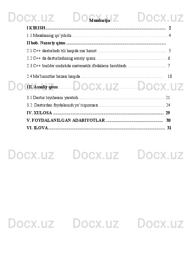 Mundarija
I KIRISH..............................................................................................................   2 
1.1.Masalaning qo’yilishi……………………………..……..……….……………4
II bob. Nazariy qism ........................................................................................... 
2.1 C++ dasturlash tili haqida ma`lumot ............................................................... .5 
2.2 C++ da dasturlashning asosiy qismi ................................................................ 6
2.3 C++ builder muhitida matematik ifodalarni hisoblash .................................... 7
2.4 Ma’lumotlar bazasi haqida ................................................................ .........     18
III. Amaliy qism  ……………………………………………………………
3.1  Dastur loyihasini yaratish ............................................................................... 21
3.2. Dasturdan foydalanish yo’riqnomasi ............................................................ 24 
IV. XULOSA .....................................................................................................  29 
V. FOYDALANILGAN ADABIYOTLAR ....................................................   30 
VI. ILOVA...........................................................................................................  31 