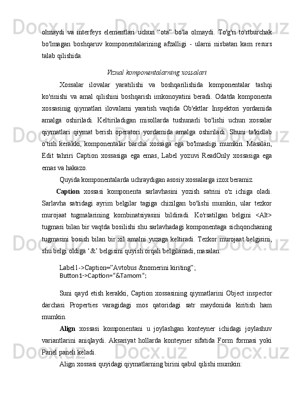 olmaydi   va   interfeys   elementlari   uchun   “ota”   bo'la   olmaydi.   To'g'ri   to'rtburchak
bo'lmagan   boshqaruv   komponentalarining   afzalligi   -   ularni   nisbatan   kam   resurs
talab qilishida.
Vizual komponentalarning xossalari
Xossalar   ilovalar   yaratilishi   va   boshqarilishida   komponentalar   tashqi
ko'rinishi   va   amal   qilishini   boshqarish   imkonoyatini   beradi.   Odatda   komponenta
xossasinig   qiymatlari   ilovalarni   yaratish   vaqtida   Ob'ektlar   Inspektori   yordamida
amalga   oshiriladi.   Keltiriladigan   misollarda   tushunarli   bo'lishi   uchun   xossalar
qiymatlari   qiymat   berish   operatori   yordamida   amalga   oshiriladi.   Shuni   ta'kidlab
o'tish   kerakki,   komponentalar   barcha   xossaga   ega   bo'lmasligi   mumkin.   Masalan,
Edit   tahriri   Caption   xossasiga   ega   emas,   Label   yozuvi   ReadOnly   xossasiga   ega
emas va hakazo. 
Quyida komponentalarda uchraydigan asosiy xossalarga izox beramiz. 
Caption   xossasi   komponenta   sarlavhasini   yozish   satrini   o'z   ichiga   oladi.
Sarlavha   satridagi   ayrim   belgilar   tagiga   chizilgan   bo'lishi   mumkin,   ular   tezkor
murojaat   tugmalarining   kombinatsiyasini   bildiradi.   Ko'rsatilgan   belgini   <Alt>
tugmasi bilan bir vaqtda bosilishi shu sarlavhadagi komponentaga sichqonchaning
tugmasini  bosish  bilan bir  xil  amalni  yuzaga  keltiradi.  Tezkor  murojaat  belgisini,
shu belgi oldiga ‘&’ belgisini quyish orqali belgilanadi, masalan:
Label1->Caption=”Avtobus &nomerini kiriting”; 
Button1->Caption=”&Tamom”;
Suni   qayd   etish   kerakki,   Caption   xossasining   qiymatlarini   Object   inspector
darchasi   Properties   varagidagi   mos   qatoridagi   satr   maydonida   kiritish   ham
mumkin. 
Align   xossasi   komponentani   u   joylashgan   konteyner   ichidagi   joylashuv
variantlarini   aniqlaydi.   Aksariyat   hollarda   konteyner   sifatida   Form   formasi   yoki
Panel paneli keladi. 
Align xossasi quyidagi qiymatlarning birini qabul qilishi mumkin:  