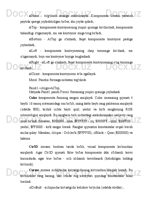 alNone   -   to'g'rilash   amalga   oshirilmaydi.   Komponenta   ilovani   yaratish
paytida qaerga joylashtirilgan bo'lsa, shu joyda qoladi; 
alTop - komponenta konteynerning yuqori qismiga ko'chiriladi, komponenta
balandligi o'zgarmaydi, eni esa konteyner eniga teng bo'ladi;
alBottom   -   AlTop   ga   o'xshash,   faqat   komponenta   konteyner   pastiga
joylashadi; 
alLeft   -   komponenta   konteynerning   chap   tomoniga   ko'chadi,   eni
o'zgarmaydi, buyi esa konteyner buyiga tenglashadi. 
alRight - alLeft ga o'xshash, faqat komponenta konteynerning o'ng tomoniga
ko'chadi; 
alClient - komponenta konteynerni to'la egallaydi. 
Misol. Panelni formaga nisbatan tog'rilash.
Panel1->Align=AlTop; 
Natijada Panel1 paneli Form1 formaning yuqori qismiga joylashadi.
Color   komponenta   fonining   rangini   aniqlaydi.   Color   xossasinig   qiymati   4
baytli 16 sanoq sistemasidagi son bo'lib, uning katta bayti rang palitrasini aniqlaydi
(odatda   $00),   kichik   uchta   bayti   qizil,   yashil   va   ko'k   ranglarning   RGB
intensivligini aniqlaydi. Bu ranglarni turli nisbatdagi aralashmasidan natijaviy rang
xosil bo'ladi. Masalan, $000000 - qora, $FFFFFF - oq, $0000FF - qizil, $00FF00 -
yashil, $FF0000 - ko'k rangni beradi. Ranglar qiymatini konstantalar orqali berish
ancha qulay. Masalan, clAqua - Och ko'k ($FFFF00), clBlack – Qora ($000000) va
hakoza.
Ctr3D   xossasi   boolean   turida   bo'lib,   vizual   komponenta   ko'rinishini
aniqlaydi.   Agar   Ctr3D   qiymati   false   bo'lsa   komponenta   ikki   o'lchamli   tasvir
kurinishida,   agar   true   bo'lsa   -   uch   ulchamli   tasvirlanadi   (kelishilgan   holdagi
ko'rinish). 
Cursor   xossasi   sichqoncha   ko'rsatgichining   ko'rinishini   aniqlab   beradi.   Bu
ko'rinishlar   rang   barang,   ular   ichida   eng   asosiylari   quyidagi   konstantalar   bilan
beriladi : 
crDefault - sichqoncha ko'rsatgichi kelishuv bo'yicha (odatda strelka) ;  