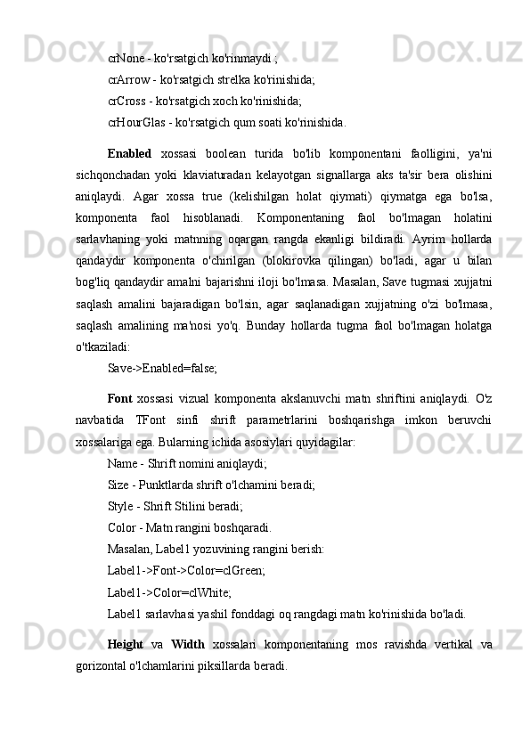 crNone - ko'rsatgich ko'rinmaydi ; 
crArrow - ko'rsatgich strelka ko'rinishida; 
crCross - ko'rsatgich xoch ko'rinishida; 
crHourGlas - ko'rsatgich qum soati ko'rinishida.
Enabled   xossasi   boolean   turida   bo'lib   komponentani   faolligini,   ya'ni
sichqonchadan   yoki   klaviaturadan   kelayotgan   signallarga   aks   ta'sir   bera   olishini
aniqlaydi.   Agar   xossa   true   (kelishilgan   holat   qiymati)   qiymatga   ega   bo'lsa,
komponenta   faol   hisoblanadi.   Komponentaning   faol   bo'lmagan   holatini
sarlavhaning   yoki   matnning   oqargan   rangda   ekanligi   bildiradi.   Ayrim   hollarda
qandaydir   komponenta   o'chirilgan   (blokirovka   qilingan)   bo'ladi,   agar   u   bilan
bog'liq qandaydir amalni bajarishni iloji bo'lmasa. Masalan, Save tugmasi xujjatni
saqlash   amalini   bajaradigan   bo'lsin,   agar   saqlanadigan   xujjatning   o'zi   bo'lmasa,
saqlash   amalining   ma'nosi   yo'q.   Bunday   hollarda   tugma   faol   bo'lmagan   holatga
o'tkaziladi: 
Save->Enabled=false;
Font   xossasi   vizual   komponenta   akslanuvchi   matn   shriftini   aniqlaydi.   O'z
navbatida   TFont   sinfi   shrift   parametrlarini   boshqarishga   imkon   beruvchi
xossalariga ega. Bularning ichida asosiylari quyidagilar: 
Name - Shrift nomini aniqlaydi; 
Size - Punktlarda shrift o'lchamini beradi; 
Style - Shrift Stilini beradi; 
Color - Matn rangini boshqaradi. 
Masalan, Label1 yozuvining rangini berish: 
Label1->Font->Color=clGreen; 
Label1->Color=clWhite; 
Label1 sarlavhasi yashil fonddagi oq rangdagi matn ko'rinishida bo'ladi.
Height   va   Width   xossalari   komponentaning   mos   ravishda   vertikal   va
gorizontal o'lchamlarini piksillarda beradi.  