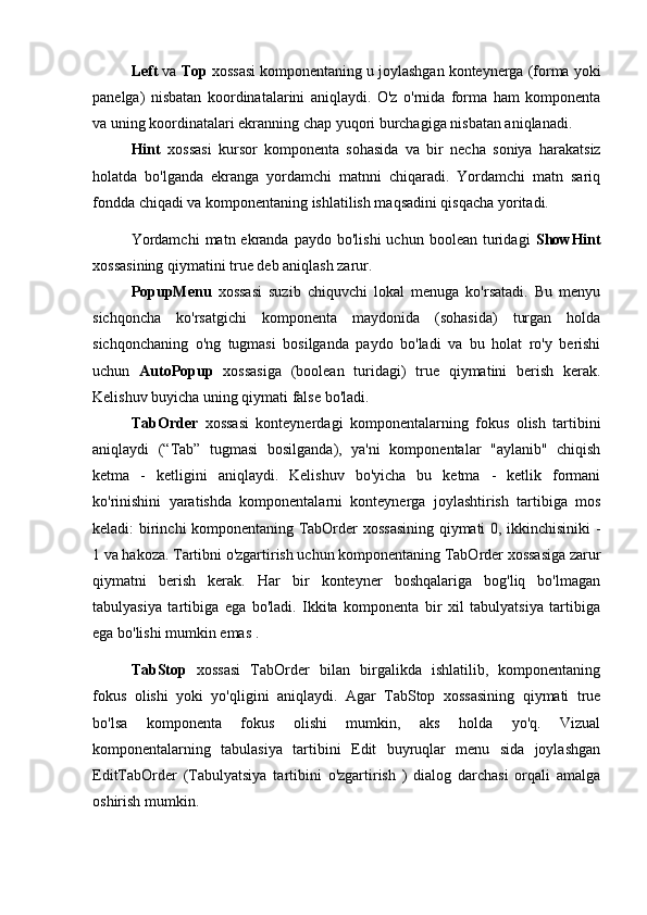 Left  va  Top  xossasi komponentaning u joylashgan konteynerga (forma yoki
panelga)   nisbatan   koordinatalarini   aniqlaydi.   O'z   o'rnida   forma   ham   komponenta
va uning koordinatalari ekranning chap yuqori burchagiga nisbatan aniqlanadi. 
Hint   xossasi   kursor   komponenta   sohasida   va   bir   necha   soniya   harakatsiz
holatda   bo'lganda   ekranga   yordamchi   matnni   chiqaradi.   Yordamchi   matn   sariq
fondda chiqadi va komponentaning ishlatilish maqsadini qisqacha yoritadi.
Yordamchi   matn  ekranda   paydo  bo'lishi  uchun   boolean   turidagi   ShowHint
xossasining qiymatini true deb aniqlash zarur. 
PopupMenu   xossasi   suzib   chiquvchi   lokal   menuga   ko'rsatadi.   Bu   menyu
sichqoncha   ko'rsatgichi   komponenta   maydonida   (sohasida)   turgan   holda
sichqonchaning   o'ng   tugmasi   bosilganda   paydo   bo'ladi   va   bu   holat   ro'y   berishi
uchun   AutoPopup   xossasiga   (boolean   turidagi)   true   qiymatini   berish   kerak.
Kelishuv buyicha uning qiymati false bo'ladi. 
TabOrder   xossasi   konteynerdagi   komponentalarning   fokus   olish   tartibini
aniqlaydi   (“Tab”   tugmasi   bosilganda),   ya'ni   komponentalar   "aylanib"   chiqish
ketma   -   ketligini   aniqlaydi.   Kelishuv   bo'yicha   bu   ketma   -   ketlik   formani
ko'rinishini   yaratishda   komponentalarni   konteynerga   joylashtirish   tartibiga   mos
keladi: birinchi komponentaning TabOrder xossasining qiymati 0, ikkinchisiniki -
1 va hakoza. Tartibni o'zgartirish uchun komponentaning TabOrder xossasiga zarur
qiymatni   berish   kerak.   Har   bir   konteyner   boshqalariga   bog'liq   bo'lmagan
tabulyasiya   tartibiga   ega   bo'ladi.   Ikkita   komponenta   bir   xil   tabulyatsiya   tartibiga
ega bo'lishi mumkin emas .
TabStop   xossasi   TabOrder   bilan   birgalikda   ishlatilib,   komponentaning
fokus   olishi   yoki   yo'qligini   aniqlaydi.   Agar   TabStop   xossasining   qiymati   true
bo'lsa   komponenta   fokus   olishi   mumkin,   aks   holda   yo'q.   Vizual
komponentalarning   tabulasiya   tartibini   Edit   buyruqlar   menu   sida   joylashgan
EditTabOrder   (Tabulyatsiya   tartibini   o'zgartirish   )   dialog   darchasi   orqali   amalga
oshirish mumkin.  