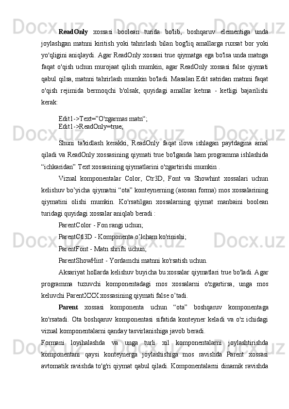 ReadOnly   xossasi   boolean   turida   bo'lib,   boshqaruv   elementiga   unda
joylashgan   matnni   kiritish   yoki   tahrirlash   bilan   bog'liq   amallarga   ruxsat   bor   yoki
yo'qligini aniqlaydi. Agar ReadOnly xossasi true qiymatga ega bo'lsa unda matnga
faqat   o'qish   uchun   murojaat   qilish   mumkin,   agar   ReadOnly   xossasi   false   qiymati
qabul qilsa, matnni tahrirlash mumkin bo'ladi. Masalan Edit satridan matnni faqat
o'qish   rejimida   bermoqchi   b'olsak,   quyidagi   amallar   ketma   -   ketligi   bajarilishi
kerak:
Edit1->Text=”O'zgarmas matn“; 
Edit1->ReadOnly=true;
Shuni   ta'kidlash   kerakki,   ReadOnly   faqat   ilova   ishlagan   paytdagina   amal
qiladi va ReadOnly xossasining qiymati true bo'lganda ham programma ishlashida
“ichkaridan” Text xossasining qiymatlarini o'zgartirishi mumkin . 
Vizual   komponentalar   Color,   Ctr3D,   Font   va   Showhint   xossalari   uchun
kelishuv bo’yicha qiymatni “ota” konteynerning (asosan forma) mos xossalarining
qiymatini   olishi   mumkin.   Ko'rsatilgan   xossalarning   qiymat   manbaini   boolean
turidagi quyidagi xossalar aniqlab beradi : 
ParentColor - Fon rangi uchun; 
ParentCtl3D - Komponenta o’lcham ko'rinishi; 
ParentFont - Matn shrifti uchun; 
ParentShowHint - Yordamchi matnni ko'rsatish uchun. 
Aksariyat hollarda kelishuv buyicha bu xossalar qiymatlari true bo'ladi. Agar
programma   tuzuvchi   komponentadagi   mos   xossalarni   o'zgartirsa,   unga   mos
keluvchi ParentXXX xossasining qiymati false o’tadi. 
Parent   xossasi   komponenta   uchun   “ota”   boshqaruv   komponentaga
ko'rsatadi.   Ota   boshqaruv   komponentasi   sifatida   konteyner   keladi   va   o'z   ichidagi
vizual komponentalarni qanday tasvirlanishiga javob beradi. 
Formani   loyihalashda   va   unga   turli   xil   komponentalarni   joylashtirishda
komponentani   qaysi   konteynerga   joylashishiga   mos   ravishda   Parent   xossasi
avtomatik ravishda to'g'ri qiymat qabul qiladi. Komponentalarni dinamik ravishda 