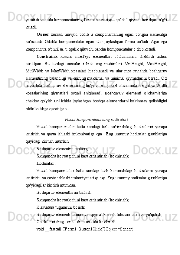 yaratish vaqtida komponentaning Parent xossasiga “qo'lda” qiymat berishga to'g'ri
keladi. 
Owner   xossasi   mavjud   bo'lib   u   komponentaning   egasi   bo'lgan   elementga
ko'rsatadi.   Odatda   komponentalar   egasi   ular   joylashgan   forma   bo'ladi.   Agar   ega
komponenta o'chirilsa, u egalik qiluvchi barcha komponentalar o'chib ketadi. 
Constraints   xossasi   interfeys   elementlari   o'lchamlarini   cheklash   uchun
kiritilgan.   Bu   turdagi   xossalar   ichida   eng   muhimlari   MinHeight,   MaxHeight,
MinWidth   va   MaxWidth   xossalari   hisoblanadi   va   ular   mos   ravishda   boshqaruv
elementining balandligi va enining maksimal  va minimal  qiymatlarini beradi. O'z
navbatida boshqaruv elementining bo'yi va eni piksel o'lchamida Height va Width
xossalarining   qiymatlari   orqali   aniqlanadi.   Boshqaruv   elementi   o'lchamlariga
cheklov   qo'yish   uni   ichida   joylashgan   boshqa   elementlarni   ko'rinmay   qolishligini
oldini olishga qaratilgan .
Vizual komponentalarning xodisalari
Vizual   komponentalar   katta   sondagi   turli   ko'rinishdagi   hodisalarni   yuzaga
keltirish   va   qayta   ishlashi   imkoniyatiga   ega   .   Eng   umumiy   hodisalar   guruhlariga
quyidagi kiritish mumkin: 
Boshqaruv elementini tanlash; 
Sichqoncha ko'rsatgichini harakatlantirish (ko'chirish); 
Hodisalar. 
Vizual   kompanintalar   katta   sondagi   turli   ko'rinishdagi   hodisalarni   yuzaga
keltirishi va qayta ishlashi imkoniyatlariga ega. Eng umumiy hodisalar guruhlariga
qo'yidagilar kiritish mumkun. 
Boshqaruv elementlarini tanlash; 
Sichqoncha ko'rsatkichini harakatlantirish (ko'chirish); 
Klaviatura tugmasini bosish; 
Boshqaruv elementi tomonidan qiymat kiritish fokusini olish va yo'qotish; 
Ob'ektlarni drag - and - drop usulida ko'chirish. 
void __fastcall TForm1::Button1Click(TObject *Sender)  