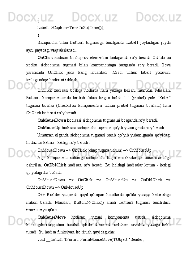 { 
Label1->Caption=TimeToStr(Time()); 
} 
Sichqoncha   bilan   Button1   tugmasiga   bosilganda   Label1   joylashgan   joyda
ayni paytdagi vaqt akslanadi.
OnClick   xodisasi   boshqaruv   elementini   tanlaganda   ro’y   beradi.   Odatda   bu
xodisa   sichqoncha   tugmasi   bilan   kompanentaga   bosganda   ro'y   beradi.   Ilova
yaratishda   OnClick   juda   keng   ishlatiladi.   Misol   uchun   label1   yozuvini
tanlagandagi hodisani ishlash.
OnClick   xodisasi   boshqa   hollarda   ham   yuzaga   kelishi   mumkin.   Masalan,
Button1   komponentasida   kiritish   fokus   turgan   holda   “   “   (probel)   yoki   “Enter”
tugmasi   bosilsa   (CheckBox   komponentasi   uchun   probel   tugmasi   bosiladi)   ham
OnClick hodisasi ro’y beradi. 
OnMouseDown  hodisasi sichqoncha tugmasini bosganda ro'y beradi. 
OnMouseUp  hodisasi sichqoncha tugmasi qo'yib yuborganda ro'y beradi. 
Umuman   olganda   sichqoncha   tugmasi   bosib   qo’yib   yuborilganda   qo'yidagi
hodisalar ketma - ketligi ro'y beradi : 
OnMouseDown => OnClick (chap tugma uchun) => OnMouseUp. 
Agar komponenta sohasiga sichqoncha tugmasini ikkilangan bosishi amalga
oshirilsa,   OnDblClick   hodisasi   ro'y   beradi.   Bu   holdagi   hodisalar   ketma   -   ketligi
qo'yidagicha bo'ladi: 
OnMouseDown   =>   OnClick   =>   OnMouseUp   =>   OnDblClick   =>
OnMouseDown => OnMouseUp. 
C++   Builder   yuqorida   qayd   qilingan   holatlarda   qo'lda   yuzaga   keltirishga
imkon   beradi.   Masalan,   Button2->Click()   amali   Button2   tugmasi   bosilishini
immitatsiya qiladi. 
OnMouseMove   hodisasi   vizual   komponenta   ustida   sichqoncha
ko'rsatgiko'rsatgichini   harakat   qilishi   davomida   uzluksiz   ravishda   yuzaga   kelib
turadi. Bu hodisa funksiyasi ko’rinish quyidagicha: 
void __fastcall TForm1::FormMouseMove(TObject *Sender,  