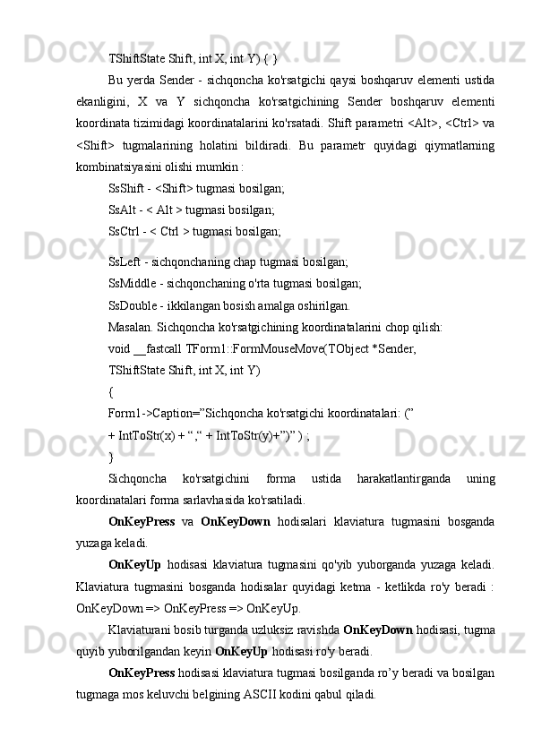 TShiftState Shift, int X, int Y) { } 
Bu yerda Sender  - sichqoncha  ko'rsatgichi  qaysi  boshqaruv  elementi  ustida
ekanligini,   X   va   Y   sichqoncha   ko'rsatgichining   Sender   boshqaruv   elementi
koordinata tizimidagi koordinatalarini ko'rsatadi. Shift parametri <Alt>, <Ctrl> va
<Shift>   tugmalarining   holatini   bildiradi.   Bu   parametr   quyidagi   qiymatlarning
kombinatsiyasini olishi mumkin : 
SsShift - <Shift> tugmasi bosilgan; 
SsAlt - < Alt > tugmasi bosilgan; 
SsCtrl - < Ctrl > tugmasi bosilgan;
SsLeft - sichqonchaning chap tugmasi bosilgan; 
SsMiddle - sichqonchaning o'rta tugmasi bosilgan; 
SsDouble - ikkilangan bosish amalga oshirilgan. 
Masalan. Sichqoncha ko'rsatgichining koordinatalarini chop qilish: 
void __fastcall TForm1::FormMouseMove(TObject *Sender, 
TShiftState Shift, int X, int Y) 
{ 
Form1->Caption=”Sichqoncha ko'rsatgichi koordinatalari: (” 
+ IntToStr(x) + “,“ + IntToStr(y)+”)” ) ; 
} 
Sichqoncha   ko'rsatgichini   forma   ustida   harakatlantirganda   uning
koordinatalari forma sarlavhasida ko'rsatiladi. 
OnKeyPress   va   OnKeyDown   hodisalari   klaviatura   tugmasini   bosganda
yuzaga keladi. 
OnKeyUp   hodisasi   klaviatura   tugmasini   qo'yib   yuborganda   yuzaga   keladi.
Klaviatura   tugmasini   bosganda   hodisalar   quyidagi   ketma   -   ketlikda   ro'y   beradi   :
OnKeyDown => OnKeyPress => OnKeyUp. 
Klaviaturani bosib turganda uzluksiz ravishda  OnKeyDown  hodisasi, tugma
quyib yuborilgandan keyin  OnKeyUp  hodisasi ro'y beradi. 
OnKeyPress  hodisasi klaviatura tugmasi bosilganda ro’y beradi va bosilgan
tugmaga mos keluvchi belgining ASCII kodini qabul qiladi.  