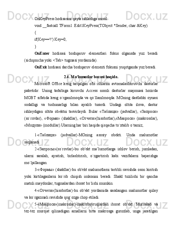 OnKeyPress hodisasini qayta ishlashga misol: 
void __fastcall TForm1::Edit1KeyPress(TObject *Sender, char &Key) 
{ 
if(Key=='!') Key=0; 
} 
OnEnter   hodisasi   boshqaruv   elementlari   fokus   olgansda   yuz   beradi
(sichqoncha yoki <Tab> tugmasi yordamida). 
OnExit  hodisasi darcha boshqaruv elementi fokusni yuqotganda yuz beradi.
2.4. Ma’lumotlar bazasi haqida.
Microsoft   Office   k е ng   tarqalgan   ofis   ishlarini   avtomalashtiruvchi   dasturlar
pak е tidir.   Uning   tarkibiga   kiruvchi   Access   nomli   dasturlar   majmuasi   hozirda
MOBT   sifatida k е ng o`rganilmoqda  va  qo`llanilmoqda.  MOning  dastlabki   oynasi
sodalligi   va   tushunarligi   bilan   ajralib   turardi.   Undagi   oltita   ilova,   dastur
ishlaydigan   oltita   ob е ktni   tasvirlaydi.   Bular   « Таблици »   (jadvallar),   « Запроси »
(so`rovlar),   « Форми »   (shakllar),   « Отчети »(hisobotlar),« Макроси »   (makrosslar),
« Модули » (modullar).Ularning har biri haqida qisqacha to`xtalib o`tamiz;
1-« Таблици »   (jadvallar)-MOning   asosiy   ob е kti.   Unda   malumotlar
saqlanadi. 
2-« Запросы »(so`rovlar)-bu   ob' е kt   ma’lumotlarga   ishlov   b е rish,   jumladan,
ularni   saralah,   ajratish,   birlashtirish,   o`zgartirish   kabi   vazifalarni   bajarishga
mo`ljallangan. 
3-« Формы » (shakllar)-bu ob' е kt malumotlarni tartibli ravishda oson kiritish
yoki   kirtilaganlarni   ko`rib   chiqish   imkonini   b е radi.   Shakl   tuzilishi   bir   qancha
matnli maydonlar, tugmalardan iborat bo`lishi mumkin. 
4-« Отчети »(hisobotlar)-bu   ob' е kt   yordamida   saralangan   malumotlar   qulay
va ko`rgazmali ravishda qog`ozga chop etiladi. 
5-« Макроси »(makroslar)-makrobuyruqlardan   iborat   ob' е kt.   Murrakab   va
t е z-t е z   murojat   qilinadigan   amallarni   bitta   makrosga   guruxlab,   unga   jaratilgan 