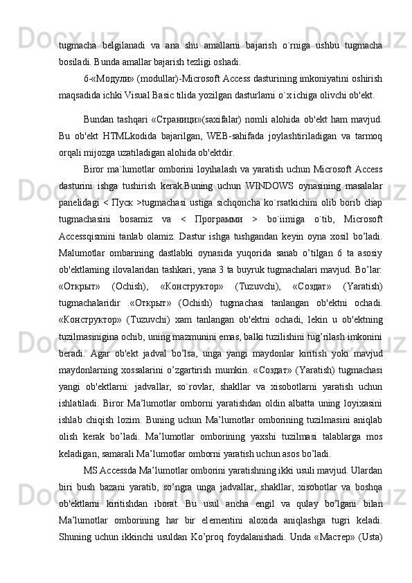 tugmacha   b е lgilanadi   va   ana   shu   amallarni   bajarish   o`rniga   ushbu   tugmacha
bosiladi. Bunda amallar bajarish t е zligi oshadi. 
6-« Модули » (modullar)-Microsoft Access dasturining imkoniyatini oshirish
maqsadida ichki Visual Basic tilida yozilgan dasturlarni o`x ichiga olivchi ob' е kt.
Bundan   tashqari   « Страници »(saxifalar)   nomli   alohida   ob' е kt   ham   mavjud.
Bu   ob' е kt   HTMLkodida   bajarilgan,   WEB-sahifada   joylashtiriladigan   va   tarmoq
orqali mijozga uzatiladigan alohida ob' е ktdir. 
Biror ma`lumotlar omborini loyihalash va yaratish uchun Microsoft  Access
dasturini   ishga   tushirish   kerak.Buning   uchun   WINDOWS   oynasining   masalalar
panelidagi   <   Пуск   >tugmachasi   ustiga   sichqoncha   ko`rsatkichini   olib   borib   chap
tugmachasini   bosamiz   va   <   Программи   >   bo`iimiga   o`tib,   Microsoft
Accessqismini   tanlab   olamiz.   Dastur   ishga   tushgandan   k е yin   oyna   xosil   bo’ladi.
Malumotlar   ombarining   dastlabki   oynasida   yuqorida   sanab   o’tilgan   6   ta   asosiy
ob' е ktlarning ilovalaridan tashkari, yana 3 ta buyruk tugmachalari mavjud. Bo’lar:
« Открыт »   (Ochish),   « Конструктор »   (Tuzuvchi),   « Создат »   (Yaratish)
tugmachalaridir   .« Открыт »   (Ochish)   tugmachasi   tanlangan   ob' е ktni   ochadi.
« Конструктор »   (Tuzuvchi)   xam   tanlangan   ob' е ktni   ochadi,   l е kin   u   ob' е ktning
tuzilmasinigina ochib, uning mazmunini emas, balki tuzilishini tug’rilash imkonini
b е radi.   Agar   ob' е kt   jadval   bo’lsa,   unga   yangi   maydonlar   kiritish   yoki   mavjud
maydonlarning   xossalarini   o’zgartirish   mumkin.   « Создат »   (Yaratish)   tugmachasi
yangi   ob' е ktlarni:   jadvallar,   so`rovlar,   shakllar   va   xisobotlarni   yaratish   uchun
ishlatiladi.   Biror   Ma’lumotlar   omborni   yaratishdan   oldin   albatta   uning   loyixasini
ishlab   chiqish   lozim.   Buning   uchun   Ma’lumotlar   omborining   tuzilmasini   aniqlab
olish   k е rak   bo’ladi.   Ma’lumotlar   omborining   yaxshi   tuzilmasi   talablarga   mos
k е ladigan, samarali Ma’lumotlar omborni yaratish uchun asos bo’ladi.
MS Accessda Ma’lumotlar omborini yaratishning ikki usuli mavjud. Ulardan
biri   bush   bazani   yaratib,   so’ngra   unga   jadvallar,   shakllar,   xisobotlar   va   boshqa
ob' е ktlarni   kiritishdan   iborat.   Bu   usul   ancha   е ngil   va   qulay   bo’lgani   bilan
Ma’lumotlar   omborining   har   bir   el е m е ntini   aloxida   aniqlashga   tugri   k е ladi.
Shuning  uchun   ikkinchi   usuldan   Ko’proq   foydalanishadi.   Unda   « Мастер »  (Usta) 