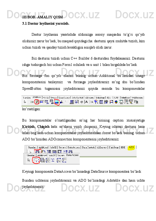 III BOB. AMALIY QISM
3.1 Dastur loyihasini yaratish.
Dastur   loyihasini   yaratishda   oldimizga   asosiy   maqsadni   to’g’ri   qo’yib
olishimiz zarur bo’ladi, bu maqsad quyidagicha: dasturni qaysi muhitda tuzish, kim
uchun tuzish va qanday tuzish kerakligini aniqlab olish zarur.
Biz dasturni tuzish uchun C++ Builder 6 dasturidan foydalanamiz. Dasturni
ishga tushirgach biz uchun Form1 ochiladi va u unit 1 bilan birgalikda bo’ladi.
Biz   formaga   fon   qo’yib   olamiz   buning   uchun   Additional   bo’limidan   image
komponentasini   tanlaymiz     va   formaga   joylashtiramiz   so’ng   shu   bo’limdan
SpeedButton   tugamisini   joylashtiramiz   quyida   rasmda   bu   komponentalar
ko’rsatilgan:
Bu   komponentalar   o’rnatilgandan   so’ng   har   birining   caption   xususiyatiga
Kiritish,   Chiqish   kabi   so’zlarni   yozib   chiqamiz.   Keying   ishimiz   dasturni   baza
bilan bog’lash uchun komponentalar joylashtirishdan iborat bo’ladi buning  uchun
ADO bo’limidan ADOconnection komponentasini joylashtiramiz.
Keyingi komponenta DataAccess bo’limadagi DataSource komponentasi bo’ladi:
Bundan   uchtasini   joylashtiramiz   va   ADO   bo’limidagi   Adotable   dan   ham   uchta
joylashtiramiz. 