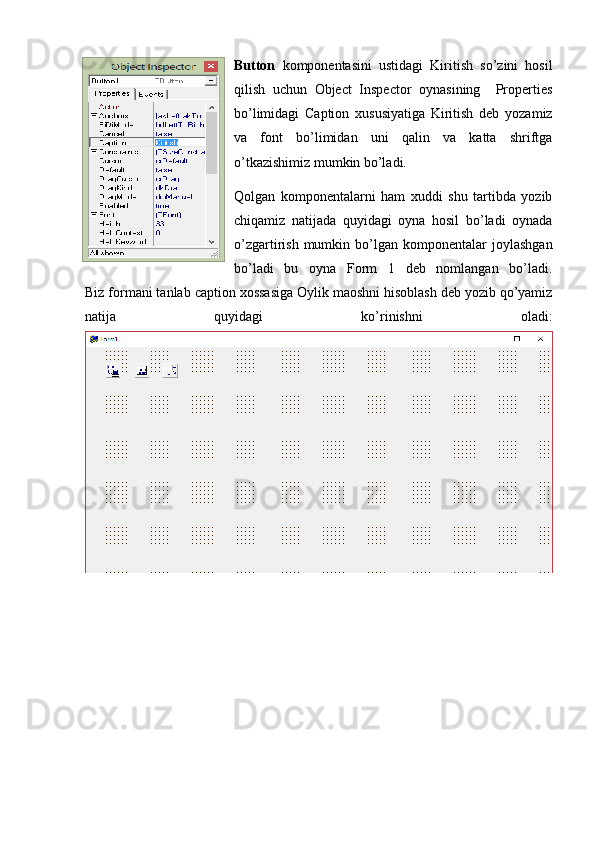 Button   komponentasini   ustidagi   Kiritish   so’zini   hosil
qilish   uchun   Object   Inspector   oynasining     Properties
bo’limidagi   Caption   xususiyatiga   Kiritish   deb   yozamiz
va   font   bo’limidan   uni   qalin   va   katta   shriftga
o’tkazishimiz mumkin bo’ladi.
Qolgan   komponentalarni   ham   xuddi   shu   tartibda   yozib
chiqamiz   natijada   quyidagi   oyna   hosil   bo’ladi   oynada
o’zgartirish   mumkin   bo’lgan   komponentalar   joylashgan
bo’ladi   bu   oyna   Form   1   deb   nomlangan   bo’ladi.
Biz formani tanlab caption xossasiga Oylik maoshni hisoblash deb yozib qo’yamiz
natija   quyidagi   ko’rinishni   oladi: 