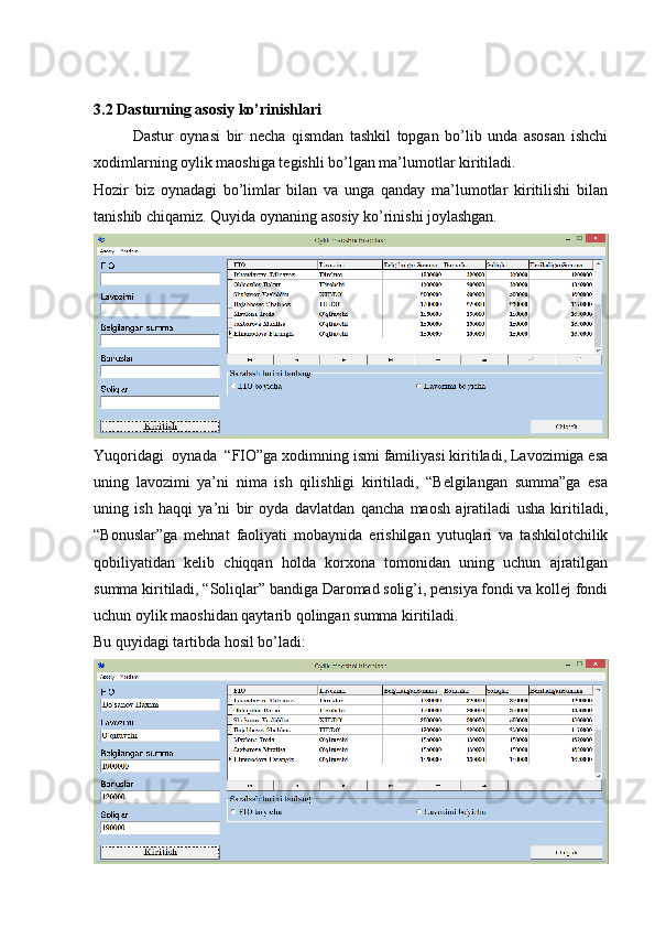 3.2 Dasturning asosiy ko’rinishlari
Dastur   oynasi   bir   necha   qismdan   tashkil   topgan   bo’lib   unda   asosan   ishchi
xodimlarning oylik maoshiga tegishli bo’lgan ma’lumotlar kiritiladi.
Hozir   biz   oynadagi   bo’limlar   bilan   va   unga   qanday   ma’lumotlar   kiritilishi   bilan
tanishib chiqamiz. Quyida oynaning asosiy ko’rinishi joylashgan.
Yuqoridagi  oynada  “FIO”ga xodimning ismi familiyasi kiritiladi, Lavozimiga esa
uning   lavozimi   ya’ni   nima   ish   qilishligi   kiritiladi,   “Belgilangan   summa”ga   esa
uning   ish   haqqi   ya’ni   bir   oyda   davlatdan   qancha   maosh   ajratiladi   usha   kiritiladi,
“Bonuslar”ga   mehnat   faoliyati   mobaynida   erishilgan   yutuqlari   va   tashkilotchilik
qobiliyatidan   kelib   chiqqan   holda   korxona   tomonidan   uning   uchun   ajratilgan
summa kiritiladi, “Soliqlar” bandiga Daromad solig’i, pensiya fondi va kollej fondi
uchun oylik maoshidan qaytarib qolingan summa kiritiladi.  
Bu quyidagi tartibda hosil bo’ladi: 
