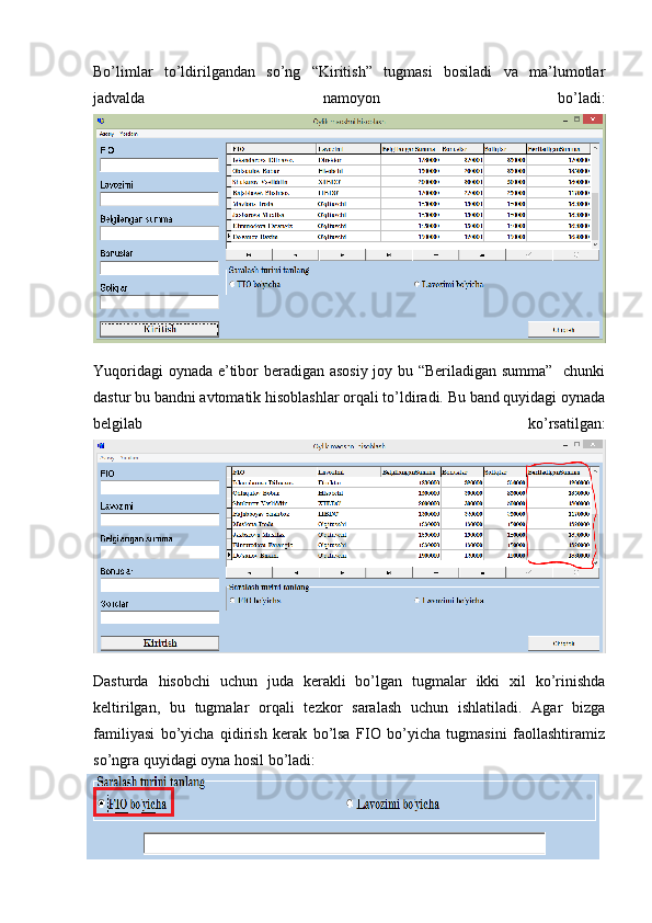 Bo’limlar   to’ldirilgandan   so’ng   “Kiritish”   tugmasi   bosiladi   va   ma’lumotlar
jadvalda   namoyon   bo’ladi:
Yuqoridagi oynada e’tibor beradigan asosiy joy bu “Beriladigan summa”   chunki
dastur bu bandni avtomatik hisoblashlar orqali to’ldiradi. Bu band quyidagi oynada
belgilab   ko’rsatilgan:
Dasturda   hisobchi   uchun   juda   kerakli   bo’lgan   tugmalar   ikki   xil   ko’rinishda
keltirilgan,   bu   tugmalar   orqali   tezkor   saralash   uchun   ishlatiladi.   Agar   bizga
familiyasi   bo’yicha   qidirish   kerak   bo’lsa   FIO   bo’yicha   tugmasini   faollashtiramiz
so’ngra quyidagi oyna hosil bo’ladi: 