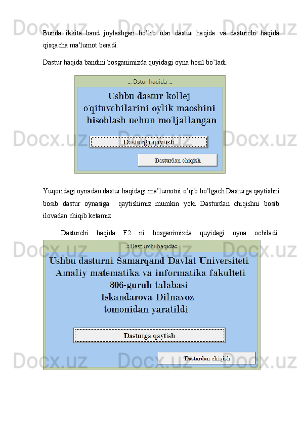 Bunda   ikkita   band   joylashgan   bo’lib   ular   dastur   haqida   va   dasturchi   haqida
qisqacha ma’lumot beradi.
Dastur haqida bandini bosganimizda quyidagi oyna hosil bo’ladi:
Yuqoridagi oynadan dastur haqidagi ma’lumotni o’qib bo’lgach Dasturga qaytishni
bosib   dastur   oynasiga     qaytishimiz   mumkin   yoki   Dasturdan   chiqishni   bosib
ilovadan chiqib ketamiz.
Dasturchi   haqida   F2   ni   bosganimizda   quyidagi   oyna   ochiladi: 