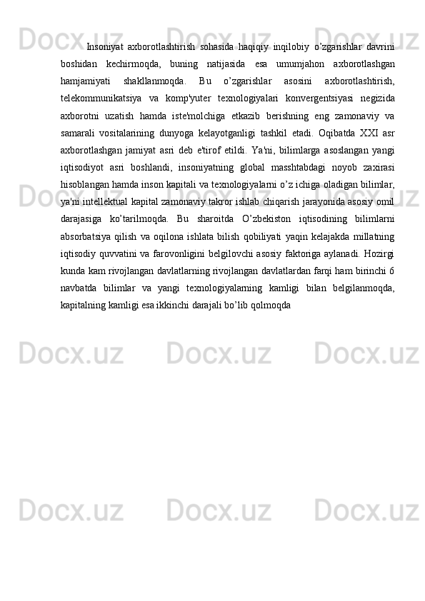 Insoniyat   a х borotlashtirish   sohasida   haqiqiy   inqilobiy   o’zgarishlar   davrini
boshidan   kechirmoqda,   buning   natijasida   esa   umumjahon   a х borotlashgan
hamjamiyati   shakllanmoqda.   Bu   o’zgarishlar   asosini   a х borotlashtirish,
telekommunikatsiya   va   komp'yuter   te х nologiyalari   konvergentsiyasi   negizida
a х borotni   uzatish   hamda   iste'molchiga   etkazib   berishning   eng   zamonaviy   va
samarali   vositalarining   dunyoga   kelayotganligi   tashkil   etadi.   Oqibatda   XXI   asr
a х borotlashgan   jamiyat   asri   deb   e'tirof   etildi.   Ya'ni,   bilimlarga   asoslangan   yangi
iqtisodiyot   asri   boshlandi,   insoniyatning   global   masshtabdagi   noyob   za х irasi
hisoblangan hamda inson kapitali va te х nologiyalarni o’z ichiga oladigan bilimlar,
ya'ni intellektual kapital zamonaviy takror ishlab chiqarish jarayonida asosiy omil
darajasiga   ko’tarilmoqda.   Bu   sharoitda   O’zbekiston   iqtisodining   bilimlarni
absorbatsiya   qilish   va   oqilona   ishlata   bilish   qobiliyati   yaqin   kelajakda   millatning
iqtisodiy quvvatini va farovonligini belgilovchi asosiy faktoriga aylanadi. Hozirgi
kunda kam rivojlangan davlatlarning rivojlangan davlatlardan farqi ham birinchi 6
navbatda   bilimlar   va   yangi   te х nologiyalarning   kamligi   bilan   belgilanmoqda,
kapitalning kamligi esa ikkinchi darajali bo’lib qolmoqda 