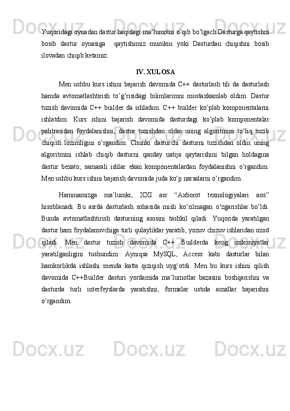 Yuqoridagi oynadan dastur haqidagi ma’lumotni o’qib bo’lgach Dasturga qaytishni
bosib   dastur   oynasiga     qaytishimiz   mumkin   yoki   Dasturdan   chiqishni   bosib
ilovadan chiqib ketamiz.
IV. XULOSA
Men   ushbu   kurs   ishini   bajarish   davomida   C++   dasturlash   tili   da   dasturlash
hamda   avtomatlashtirish   to’g’risidagi   bilimlarimni   mustaxkamlab   oldim.   Dastur
tuzish   davomida   C++   builder   da   ishladim.   C++   builder   ko’plab   komponentalarni
ishlatdim.   Kurs   ishini   bajarish   davomida   dasturdagi   ko’plab   komponentalar
palitrasidan   foydalanishni,   dastur   tuzishdan   oldin   uning   algoritmini   to’liq   tuzib
chiqish   lozimligini   o’rgandim.   Chunki   dasturchi   dasturni   tuzishdan   oldin   uning
algoritmini   ishlab   chiqib   dasturni   qanday   natija   qaytarishini   bilgan   holdagina
dastur   bexato,   samarali   ishlar   ekan   komponentalardan   foydalanishni   o’rgandim.
Men ushbu kurs ishini bajarish davomida juda ko’p narsalarni o’rgandim.
Hammamizga   ma’lumki,   XXI   asr   “Axborot   texnologiyalari   asri”
hisoblanadi.   Bu   asrda   dasturlash   sohasida   misli   ko‘rilmagan   o‘zgarishlar   bo‘ldi.
Bunda   avtomatlashtirish   dasturning   asosini   tashkil   qiladi.   Yuqorida   yaratilgan
dastur ham foydalanuvchiga turli qulayliklar yaratib, yozuv chizuv ishlaridan ozod
qiladi.   Men   dastur   tuzish   davomida   C++   Builderda   keng   imkoniyatlar
yaratilganligini   tushundim.   Ayniqsa   MySQL,   Access   kabi   dasturlar   bilan
hamkorlikda   ishlashi   menda   katta   qiziqish   uyg‘otdi.   Men   bu   kurs   ishini   qilish
davomida   C++Builder   dasturi   yordamida   ma’lumotlar   bazasini   boshqarishni   va
dasturda   turli   interfeyslarda   yaratishni,   formalar   ustida   amallar   bajarishni
o‘rgandim.  