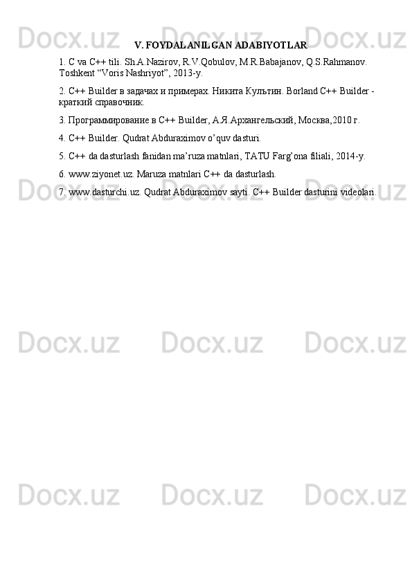 V. FOYDALANILGAN ADABIYOTLAR
1. C va C++ tili. Sh.A.Nazirov, R.V.Qobulov, M.R.Babajanov, Q.S.Rahmanov. 
Toshkent “Voris Nashriyot”, 2013-y. 
2. C++ Builder в задачах и примерах. Никита Кулътин. Borland C++ Builder -
краткий справочник. 
3. Программирование в C++ Builder, А.Я.Архангельский, Москва,2010 г. 
4. C++ Builder. Qudrat Abduraximov o’quv dasturi. 
5. C++ da dasturlash fanidan ma’ruza matnlari, TATU Farg’ona filiali, 2014-y. 
6. www.ziyonet.uz. Maruza matnlari C++ da dasturlash. 
7. www.dasturchi.uz. Qudrat Abduraximov sayti. C++ Builder dasturini videolari.  