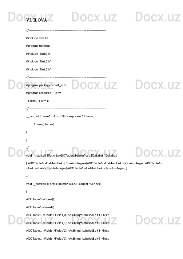 VI. ILOVA
//---------------------------------------------------------------------------
#include <vcl.h>
#pragma hdrstop
#include "Unit1.h"
#include "Unit2.h"
#include "Unit3.h"
//---------------------------------------------------------------------------
#pragma package(smart_init)
#pragma resource "*.dfm"
TForm1 *Form1;
//---------------------------------------------------------------------------
__fastcall TForm1::TForm1(TComponent* Owner)
        : TForm(Owner)
{
}
//---------------------------------------------------------------------------
void __fastcall TForm1::ADOTable1BeforePost(TDataSet *DataSet)
{ ADOTable1->Fields->Fields[5]->AsInteger=(ADOTable1->Fields->Fields[2]->AsInteger+ADOTable1-
>Fields->Fields[3]->AsInteger)-ADOTable1->Fields->Fields[4]->AsInteger; }
//---------------------------------------------------------------------------
void __fastcall TForm1::Button1Click(TObject *Sender)
{
ADOTable1->Open();
ADOTable1->Insert();
ADOTable1->Fields->Fields[0]->AsString=LabeledEdit1->Text;
ADOTable1->Fields->Fields[1]->AsString=LabeledEdit2->Text;
ADOTable1->Fields->Fields[2]->AsString=LabeledEdit3->Text;
ADOTable1->Fields->Fields[3]->AsString=LabeledEdit4->Text; 