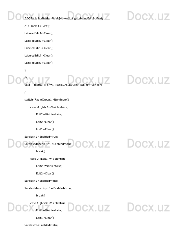 ADOTable1->Fields->Fields[4]->AsString=LabeledEdit5->Text;
ADOTable1->Post();
LabeledEdit1->Clear();
LabeledEdit2->Clear();
LabeledEdit3->Clear();
LabeledEdit4->Clear();
LabeledEdit5->Clear();
}
//---------------------------------------------------------------------------
void __fastcall TForm1::RadioGroup1Click(TObject *Sender)
{
switch (RadioGroup1->ItemIndex){
        case -1: {Edit1->Visible=false;
                Edit2->Visible=false;
                Edit2->Clear();
                Edit1->Clear();
Saralash1->Enabled=true;
Saralashdanchiqish1->Enabled=false;
                break;}
        case 0: {Edit1->Visible=true;
                Edit2->Visible=false;
                Edit2->Clear(); 
Saralash1->Enabled=false;
Saralashdanchiqish1->Enabled=true;
                break;}
        case 1: {Edit2->Visible=true;
                Edit1->Visible=false;
                Edit1->Clear();
Saralash1->Enabled=false; 