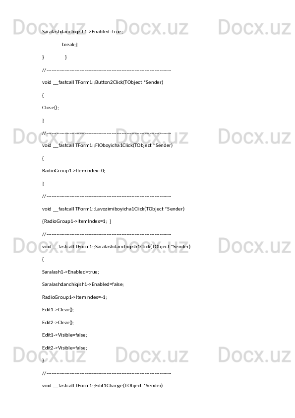 Saralashdanchiqish1->Enabled=true;
                break;}
}                 }
//---------------------------------------------------------------------------
void __fastcall TForm1::Button2Click(TObject *Sender)
{
Close();
}
//---------------------------------------------------------------------------
void __fastcall TForm1::FIOboyicha1Click(TObject *Sender)
{
RadioGroup1->ItemIndex=0;
}
//---------------------------------------------------------------------------
void __fastcall TForm1::Lavozimiboyicha1Click(TObject *Sender)
{RadioGroup1->ItemIndex=1;  }
//---------------------------------------------------------------------------
void __fastcall TForm1::Saralashdanchiqish1Click(TObject *Sender)
{
Saralash1->Enabled=true;
Saralashdanchiqish1->Enabled=false;
RadioGroup1->ItemIndex=-1;
Edit1->Clear();
Edit2->Clear();
Edit1->Visible=false;
Edit2->Visible=false;
}
//---------------------------------------------------------------------------
void __fastcall TForm1::Edit1Change(TObject *Sender) 