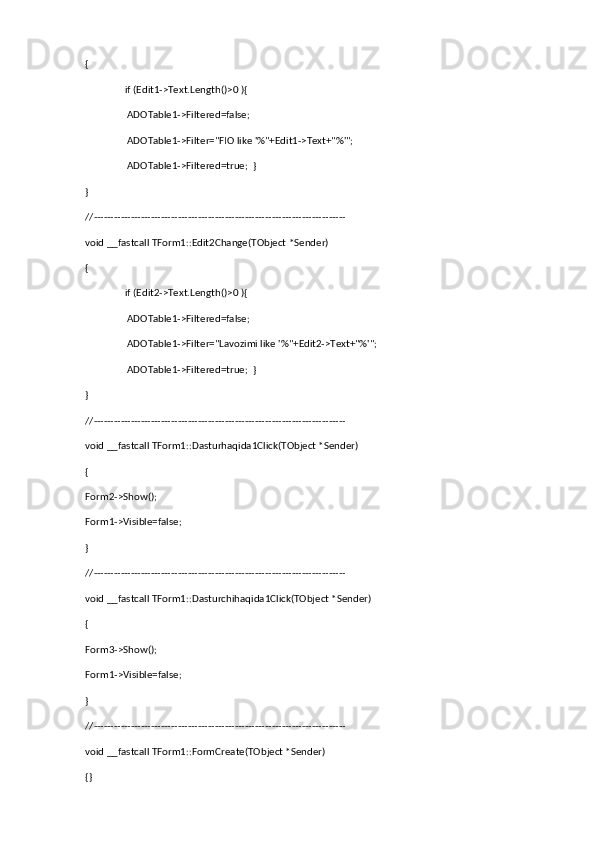 {
                if (Edit1->Text.Length()>0 ){
                 ADOTable1->Filtered=false;
                 ADOTable1->Filter="FIO like '%"+Edit1->Text+"%'";
                 ADOTable1->Filtered=true;  }
}
//---------------------------------------------------------------------------
void __fastcall TForm1::Edit2Change(TObject *Sender)
{
                if (Edit2->Text.Length()>0 ){
                 ADOTable1->Filtered=false;
                 ADOTable1->Filter="Lavozimi like '%"+Edit2->Text+"%'";
                 ADOTable1->Filtered=true;  }
}
//---------------------------------------------------------------------------
void __fastcall TForm1::Dasturhaqida1Click(TObject *Sender)
{
Form2->Show();
Form1->Visible=false;
}
//---------------------------------------------------------------------------
void __fastcall TForm1::Dasturchihaqida1Click(TObject *Sender)
{     
Form3->Show();
Form1->Visible=false;
}
//---------------------------------------------------------------------------
void __fastcall TForm1::FormCreate(TObject *Sender)
{} 