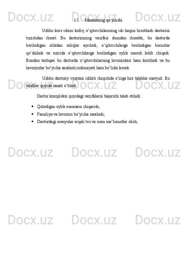 1.1. Masalaning qo`yilishi
                     Ushbu kurs ishim  kollej o’qituvchilarining ish haqini hisoblash dasturini
tuzishdan   iborat.   Bu   dasturimning   vazifasi   shundan   iboratki,   bu   dasturda
beriladigan   olikdan   soliqlar   ayriladi,   o’qituvchilarga   beriladigan   bonuslar
qo’shiladi   va   oxirida   o’qituvchilarga   beriladigan   oylik   maosh   kelib   chiqadi.
Bundan   tashqari   bu   dasturda   o’qituvchilarning   lavozimlari   ham   kiritiladi   va   bu
lavozimlar bo’yicha saralash imkoniyati ham bo’lishi kerak.
                     Ushbu dasturiy vositani  ishlab chiqishda  o’ziga hos talablar  mavjud. Bu
talablar quyida sanab o’tiladi.
          Dastur kompleksi quyidagi vazifalarni bajarishi talab etiladi:
 Qoladigan oylik summani chiqarish;
 Familiya va lavozim bo’yicha saralash;
 Dasturdagi menyular orqali tez va oson ma’lumotlar olish; 