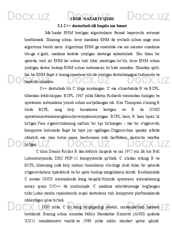 I BOB. NAZARIY QISM
2.1 C++ dasturlash tili haqida ma`lumot
                  Ma’lumki   EHM   berilgan   algoritmlarni   formal   bajaruvchi   avtomat
hisoblanadi.   Shuning   uchun,   biror   masalani   EHM   da   yechish   uchun   unga   mos
algoritmni   berish   zarur.   Algoritmni   EHM   ga   uzatishda   esa   uni   maxsus   «mashina
tili»ga   o’girib,   mashina   kodida   yozilgan   dasturga   aylantiriladi.   Shu   bilan   bir
qatorda,   turli   xil   EHM   lar   uchun   turli   tillar   yaratilgan   bo’lib,   biror   EHM   uchun
yozilgan  dastur   boshqa   EHM   uchun   tushunarsiz   bo’lishi   mumkin.  Shunday   qilib,
har bir EHM faqat o’zining «mashina tili»da yozilgan dasturlarnigina tushunishi va
bajarishi mumkin.
                    C++   dasturlash   tili   C   tiliga   asoslangan.   C   esa   o'znavbatida   B   va   BCPL
tillaridan kelibchiqqan.  BCPL  1967 yilda Martin Richards  tomonidan tuzilgan  va
operatsion sistemalarni yozish uchun mo'ljallangan edi. Ken Thompson o'zining B
tilida   BCPL   ning   ko'p   hossalarini   kiritgan   va   B   da   UNIX
operatsionsistemasiningbirinchiversiyalariniyozgan.   BCPL   ham,   B   ham   tipsiz   til
bo'lgan.Yani   o'garuvchilarning   ma'lum   bir   tipi   bo'lmagan   –   har   bir   o'zgaruvchi
kompyuter   hotirasida   faqat   bir   bayt   joy   egallagan.O'zgaruvchini   qanday   sifatda
ishlatish   esa,   yani   butun   sonni,   kasrlisonmi   yoki   harfdekmi,   dasturchi   vazifasi
bo'lgan.
                 C tilini Dennis Ritchie B dan keltirib chiqardi va uni 1972 yili ilk bor Bell
Laboratoriyasida,   DEC   PDP-11   kompyuterida   qo'lladi.   C   o'zidan   oldingi   B   va
BCPL   tillarining   juda   ko'p   muhim   tomonlarini   o'zichiga   olish   bilan   bir   qatorda
o'zgaruvchilarni tiplashtirdi va bir qator boshqa yangiliklarni kiritdi. Boshlanishda
C   asosan   UNIX   sistemalarida   keng   tarqaldi.Hozirda   operatsion   sistemalarning
asosiy   qismi   C/C++   da   yozilmoqda.   C   mashina   arhitekturasiga   bog'langan
tildir.Lekin yaxshi rejalashtirish orqali dasturlarni turli kompyuter platformalarida
ishlaydigan qilsa bo'ladi.
                  1983   yilda,   C   tili   keng   tarqalganligi   sababli,   unistandartlash   harakati
boshlandi.   Buning   uchun   Amerika   Milliy   Standartlar   Komiteti   (ANSI)   qoshida
X3J11   texnikkomitet   tuzildi.va   1989   yilda   ushbu   standart   qabul   qilindi. 