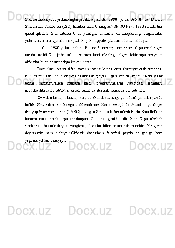 Standartnidunyobo'yichakengtarqatishmaqsadida   1990   yilda   ANSI   va   Dunyo
Standartlar Tashkiloti (ISO) hamkorlikda C ning ANSI/ISO 9899:1990 standartini
qabul   qilishdi.   Shu   sababli   C   da   yozilgan   dasturlar   kammiqdordagi   o'zgarishlar
yoki umuman o'zgarishlarsiz juda ko'p kompyuter platformalarida ishlaydi.
                       C++ 1980 yillar boshida Bjarne Stroustrup tomonidan C ga asoslangan
tarzda   tuzildi.C++   juda   ko'p   qo'shimchalarni   o'zichiga   olgan,   lekinenga   sosiysi   u
ob'ektlar bilan dasturlashga imkon beradi.
              Dasturlarni tez va sifatli yozish hozirgi kunda katta ahamiyat kasb etmoqda.
Buni ta'minlash uchun ob'ektli dasturlash g'oyasi  ilgari surildi.Huddi 70-chi yillar
boshi   dastrukturalida   sturlash   kabi,   programmalarni   hayotdagi   jismlarni
modellashtiruvchi ob'ektlar orqali tuzishda sturlash sohasida inqilob qildi.
            C++ dan tashqari boshqa ko'p ob'ektli dasturlshga yo'naltirilgan tillar paydo
bo'ldi.   Shulardan   eng   ko'zga   tashlanadigani   Xerox   ning   Palo   Altoda   joylashgan
ilmiy-qidiruv markazida (PARC) tuzilgan Smalltalk dasturlash tilidir.Smalltalk da
hamma   narsa   ob'ektlarga   asoslangan.   C++   esa   gibrid   tildir.Unda   C   ga   o'xshab
strukturali dasturlash yoki yangicha, ob'ektlar bilan dasturlash mumkin. Yangicha
deyishimiz   ham   nisbiydir.Ob'ektli   dasturlash   falsafasi   paydo   bo'lganiga   ham
yigirma yildan oshayapti. 