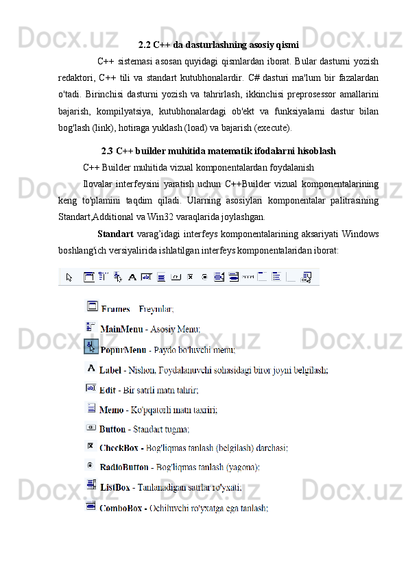 2.2 C++ da dasturlashning asosiy qismi
C++ sistemasi  asosan quyidagi qismlardan iborat. Bular dasturni yozish
redaktori,   C++   tili   va   standart   kutubhonalardir.   C#   dasturi   ma'lum   bir   fazalardan
o'tadi.   Birinchisi   dasturni   yozish   va   tahrirlash,   ikkinchisi   preprosessor   amallarini
bajarish,   kompilyatsiya,   kutubhonalardagi   ob'ekt   va   funksiyalarni   dastur   bilan
bog'lash (link), hotiraga yuklash (load) va bajarish (execute).
2.3 C++ builder muhitida matematik ifodalarni hisoblash
C++ Builder muhitida vizual komponentalardan foydalanish 
Ilovalar   interfeysini   yaratish   uchun   C++Builder   vizual   komponentalarining
keng   to'plamini   taqdim   qiladi.   Ularning   asosiylari   komponentalar   palitrasining
Standart,Additional va Win32 varaqlarida joylashgan. 
Standart   varag’idagi  interfeys  komponentalarining aksariyati  Windows
boshlang'ich versiyalirida ishlatilgan interfeys komponentalaridan iborat: 