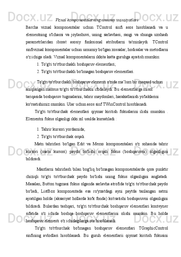 Vizual komponentalarning umumiy xususiyatlari
Barcha   vizual   komponentalar   uchun   TControl   sinfi   asos   hisoblanadi   va   u
elementning   o'lchami   va   joylashuvi,   uning   sarlavhasi,   rangi   va   shunga   uxshash
parametrlaridan   iborat   asosiy   funksional   atributlarni   ta'minlaydi.   TControl
sinfivizual komponentalar uchun umumiy bo'lgan xossalar, hodisalar va metodlarni
o'z ichiga oladi. Vizual komponentalarni ikkita katta guruhga ajratish mumkin: 
1. To'g'ri to'rtburchakli boshqaruv elementlari; 
  2. To'g'ri to'rtburchakli bo'lmagan boshqaruv elementlari.
To'g'ri to'rtburchakli boshqaruv elementi o'zida ma’lum bir maqsad uchun 
aniqlangan maxsus to'g'ri to'rtburchakni ifodalaydi. Bu elementlarga misol 
tariqasida boshqaruv tugmalarini, tahrir maydonlari, harakatlanish yo'laklarini 
ko'rsatishimiz mumkin. Ular uchun asos sinf TWinControl hisoblanadi. 
To'g'ri   to'rtburchak   elementlari   qiymar   kiritish   fokuslarini   ilishi   mumkin   .
Elementni fokus olganligi ikki xil usulda kursatiladi :
1. Tahrir kursori yordamida; 
2. To'g'ri to'rtburchak orqali. 
Matn   tahrirlari   bo'lgan   Edit   va   Memo   komponentalari   o'z   sohasida   tahrir
kursori   (matn   kursori)   paydo   bo'lishi   orqali   fokus   (boshqaruvni)   olganligini
bildiradi.
Mantlarni   tahrirlash   bilan   bog'liq   bo'lmagan   komponentalarda   qora   punktir
chiziqli   to'g'ri   to'rtburchak   paydo   bo'lishi   uning   fokus   olganligini   anglatadi.
Masalan, Button tugmasi fokus olganda sarlavha atrofida to'g'ri to'rtburchak paydo
bo'ladi,   ListBox   komponentada   esa   ro'yxatdagi   ayni   paytda   tanlangan   satrni
ajratilgan holda (aksariyat hollarda ko'k fonda) ko'rsatishi boshqaruvni olganligini
bildiradi.   Bulardan   tashqari,   to'g'ri   to'rtburchak   boshqaruv   elementlari   konteyner
sifatida   o'z   ichida   boshqa   boshqaruv   elementlarini   olishi   mumkin.   Bu   holda
boshqaruv elementi o'z ichidagilarga ota hisoblanadi. 
To'g'ri   to'rtburchak   bo'lmagan   boshqaruv   elementlari   TGraphicControl
sinfining   avlodlari   hisoblanadi.   Bu   guruh   elementlarii   qiymat   kiritish   fokusini 