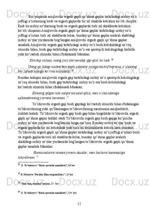             Biz yuqorida aniqlovchi ergash gapli qo’shma gaplar tarkibidagi nisbiy so’z 
juftligi a’zolarining bosh va ergash gaplarda bir xil shaklda kelishini ko’rib chiqdik. 
Endi bu nisbiy so’zlarning bosh va ergash gaplarda turli xil shakllarda kelishini 
ko’rib chiqamiz.Aniqlovchi ergash gapli qo’shma gaplar tarkibidagi nisbiy so’z 
juftligi a’zolari turli xil shakllarda kelsa, bunday qo’shma gaplar aralash shakldagi 
nisbiy so’zlar yordamida bog’langan aniqlovchi ergash gapli qo’shma gaplar 
sanaladi.Aniqlovchi ergash gap tarkibidagi nisbiy so’z bosh kelishikdagi so’roq 
olmoshi bilan, bosh gap tarkibidagi nisbiy so’z esa qaratqich kelishigidagi kishilik 
yoki ko’rsatish olmoshi bilan ifodalanadi.Masalan:
              Kim kop uxlasa, uning yuzi shirmonday qip-qizil bo’ladi.   21
            Uning qo’lidagi uzukni kim taqib odamlar yoniga tashrif buyursa, o’shaning 
bor ziynati ularga ko’rina boshlaydi.  22
Bundan tashqari aniqlovchi ergash gap tarkibidagi nisbiy so’z qaratqich kelishigidagi 
so’roq olmoshi bilan, bosh gap tarkibidagi nisbiy so’z esa bosh kelishikdagi 
ko’rsatish olmoshi bilan ifodalanadi.Masalan:
                Kimning qilgan ishi xalqni xursand qilsa, men o’sha odamga 
saltanatimning yarmini beraman.  23
                 To’ldiruvchi ergash gap bosh gapdagi ko’rsatish olmoshi bilan ifodalangan 
to’ldiruvchining yoki qo’llanmagan to’ldiruvchining mazmunini aniqlashtirib, 
izohlab keladi .To’ldiruvchi ergash gap bosh gap bilan birgalikda to‘ldiruvchi ergash 
gapli qo‘shma gapni tashkil etadi.To’ldiruvchi ergash gap bosh gapga ko’pincha 
nisbiy so’zlar yordamida bog’lanishi bizga ma’lum. Bunday nisbiy so’zlar bosh va 
ergash gaplarda bir xil kelishikda yoki turli xil kelishiklarda kelishi ham mumkin. 
To’ldiruvchi ergash gapli qo’shma gaplar tarkibidagi nisbiy so’z juftligi a’zolari bosh
va ergash gaplarda turli xil shakllarda kelsa, bunday qo’shma gaplar aralash 
shakldagi nisbiy so’zlar yordamida bog’langan to’ldiruvchi ergash gapli qo’shma 
gaplar sanaladi.Masalan:
                 Hamxonalarim nimani yomon desalar, men bechora hammasiga 
ishonibman.  24
21
  X. To’xtaboyev “Shirin qovunlar mamlakati”, 63-bet
22
  R. Nabiyeva “Farishta Mim sarguzashtlari ”, 35-bet
23
  “Turk xalq ertaklari” tarjima, 27 - bet
24
  X. To’xtaboyev “Shirin qovunlar mamlakati”, 154- bet
12 