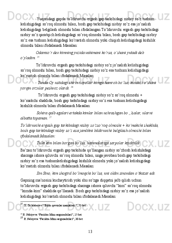                  Yuqoridagi gapda to’ldiruvchi ergash gap tarkibidagi nisbiy so’z tushum 
kelishigidagi so’roq olmoshi bilan, bosh gap tarkibidagi nisbiy so’z esa jo’nalish 
kelishigidagi belgilash olmoshi bilan ifodalangan.To’ldiruvchi ergash gap tarkibidagi 
nisbiy so’z qaratqich kelishigidagi so’roq olmoshi bilan, bosh gap tarkibidagi nisbiy 
so’z esa tushum kelishigidagi ko’rsatish olmoshi yoki chiqish kelishigidagi kishilik 
olmoshi bilan ifodalanadi . Masalan:
                Odamxo’r dev kimning yuzida vahimani ko’rsa, o’shani yutadi deb 
o’yladim.  25
               To’ldiruvchi ergash gap tarkibidagi nisbiy so’z jo’nalish kelishigidagi 
so’roq olmoshi bilan, bosh gap tarkibidagi nisbiy so’z esa tushum kelishigidagi 
ko’rsatish olmoshi bilan ifodalanadi.Masalan:
                 Tunda Oy ustidagi shirin xayollar kimga hamroh bo’lsa, kunduzi o’shani 
yorqin orzular peshvoz olardi.  26
                  To’ldiruvchi ergash gap tarkibidagi nisbiy so’z so’roq olmoshi + 
ko’makchi shaklida, bosh gap tarkibidagi nisbiy so’z esa tushum kelishigidagi 
kishilik olmoshi bilan ifodalanadi.Masalan:
                Sohira qalb egalari ertakda kimlar bilan uchrashgan bo „lsalar, ularni 
albatta topaman.  27
To’ldiruvchi ergash gap tarkibidagi nisbiy so’zso’roq olmoshi + ko’makchi shaklida,
bosh gap tarkibidagi nisbiy so’z esa jamlikni bildiruvchi belgilash olmoshi bilan 
ifodalanadi.Masalan:
                Tulki kim bilan borgan bo’lsa, hammalariga sarpolar kiydirildi
Ba’zan to’ldiruvchi ergash gap tarkibida qo’llangan nisbiy so’zbosh kelishikdagi 
shaxsga ishora qiluvchi so’roq olmoshi bilan, unga javoban bosh gap tarkibidagi 
nisbiy so’z esa tushumkelishigidagi kishilik olmoshi yoki jo’nalish kelishigidagi 
ko’rsatish olmoshi bilan ifodalanadi.Masalan:
                Ibn Sino, kim shogird bo’lmoqchi bo’lsa, uni oldin sinovdan o’tkazar edi. 
Gapning ma’nosini kuchaytirish yoki shu so’zga diqqatni jalb qilish uchun 
to’ldiruvchi ergash gap tarkibidagi shaxsga ishora qiluvchi “kim” so’roq olmoshi 
“kimda-kim” shaklida qo’llanadi. Bosh gap tarkibidagi nisbiy so’z esa jo’nalish 
kelishigidagi ko’rsatish olmoshi bilan ifodalanadi.Masalan:
25
  X. To’xtaboyev “Shirin qovunlar mamlakati ”, 55-bet
26
  R. Nabiyeva “Farishta Mim sarguzashtlari”, 15-bet
27
  R. Nabiyeva “Farishta Mim sarguzashtlari”, 30-bet
13 