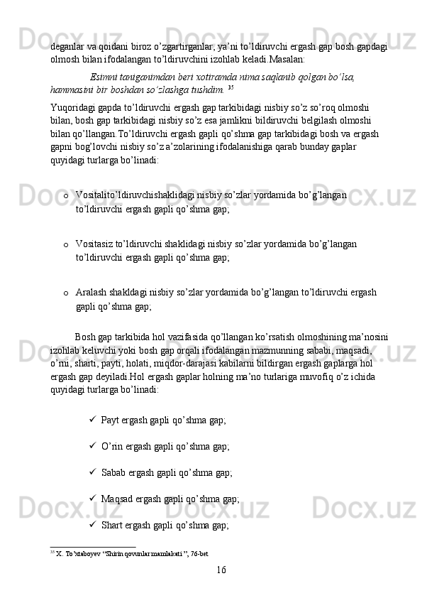 deganlar va qoidani biroz o’zgartirganlar, ya’ni to’ldiruvchi ergash gap bosh gapdagi 
olmosh bilan ifodalangan to’ldiruvchini izohlab keladi.Masalan:
                 Esimni taniganimdan beri xotiramda nima saqlanib qolgan bo’lsa, 
hammasini bir boshdan so’zlashga tushdim.  35
Yuqoridagi gapda to’ldiruvchi ergash gap tarkibidagi nisbiy so’z so’roq olmoshi 
bilan, bosh gap tarkibidagi nisbiy so’z esa jamlikni bildiruvchi belgilash olmoshi 
bilan qo’llangan.To’ldiruvchi ergash gapli qo’shma gap tarkibidagi bosh va ergash 
gapni bog’lovchi nisbiy so’z a’zolarining ifodalanishiga qarab bunday gaplar 
quyidagi turlarga bo’linadi:
o Vositalito’ldiruvchishaklidagi nisbiy so’zlar yordamida bo’g’langan 
to’ldiruvchi ergash gapli qo’shma gap;
o Vositasiz to’ldiruvchi shaklidagi nisbiy so’zlar yordamida bo’g’langan 
to’ldiruvchi ergash gapli qo’shma gap;
o Aralash shakldagi nisbiy so’zlar yordamida bo’g’langan to’ldiruvchi ergash 
gapli qo’shma gap;
          Bosh gap tarkibida hol vazifasida qo’llangan ko’rsatish olmoshining ma’nosini 
izohlab keluvchi yoki bosh gap orqali ifodalangan mazmunning sababi, maqsadi, 
o’rni, sharti, payti, holati, miqdor-darajasi kabilarni bildirgan ergash gaplarga hol 
ergash gap deyiladi.Hol ergash gaplar holning ma’no turlariga muvofiq o’z ichida 
quyidagi turlarga bo’linadi:
 Payt ergash gapli qo’shma gap;
 O’rin ergash gapli qo’shma gap;
 Sabab ergash gapli qo’shma gap;
 Maqsad ergash gapli qo’shma gap;
 Shart ergash gapli qo’shma gap;
35
  X. To’xtaboyev “Shirin qovunlar mamlakati ”, 76-bet
16 