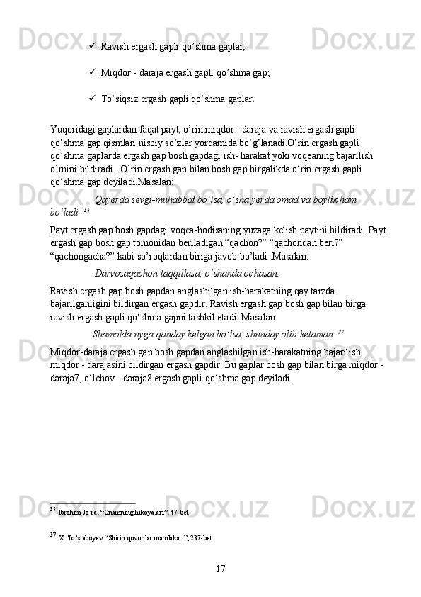  Ravish ergash gapli qo’shma gaplar;
 Miqdor - daraja ergash gapli qo’shma gap;
 To’siqsiz ergash gapli qo’shma gaplar.
Yuqoridagi gaplardan faqat payt, o’rin,miqdor - daraja va ravish ergash gapli 
qo’shma gap qismlari nisbiy so’zlar yordamida bo’g’lanadi.O’rin ergash gapli 
qo’shma gaplarda ergash gap bosh gapdagi ish- harakat yoki voqeaning bajarilish 
o’rnini bildiradi . O’rin ergash gap bilan bosh gap birgalikda o‘rin ergash gapli 
qo‘shma gap deyiladi.Masalan:
                   Qayerda sevgi-muhabbat bo’lsa, o’sha yerda omad va boylik ham 
bo’ladi.   36
Payt ergash gap bosh gapdagi voqea-hodisaning yuzaga kelish paytini bildiradi. Payt 
ergash gap bosh gap tomonidan beriladigan “qachon?” “qachondan beri?” 
“qachongacha?” kabi so’roqlardan biriga javob bo’ladi .Masalan:
                   Darvozaqachon taqqillasa, o’shanda ochasan.
Ravish ergash gap bosh gapdan anglashilgan ish-harakatning qay tarzda 
bajarilganligini bildirgan ergash gapdir. Ravish ergash gap bosh gap bilan birga 
ravish ergash gapli qo‘shma gapni tashkil etadi .Masalan:
                  Shamolda uyga qanday kelgan bo’lsa, shunday olib ketaman.  37
Miqdor-daraja ergash gap bosh gapdan anglashilgan ish-harakatning bajarilish 
miqdor - darajasini bildirgan ergash gapdir. Bu gaplar bosh gap bilan birga miqdor - 
daraja7, o‘lchov - daraja8 ergash gapli qo‘shma gap deyiladi.
36
  Ibrohim Jo’ra, “Onamning hikoyalari”, 47-bet
37
  X. To’xtaboyev “Shirin qovunlar mamlakati”, 237-bet
17 