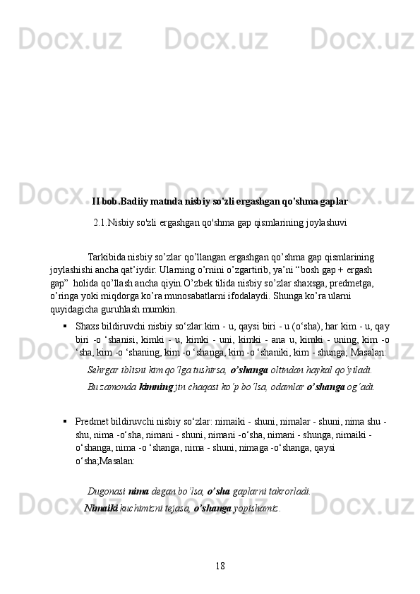 II bob.Badiiy matnda nisbiy so'zli ergashgan qo'shma gaplar
2.1.Nisbiy so'zli ergashgan qo'shma gap qismlarining joylashuvi
             
               Tarkibida nisbiy so’zlar qo’llangan ergashgan qo’shma gap qismlarining 
joylashishi ancha qat’iydir. Ularning o’rnini o’zgartirib, ya’ni “bosh gap + ergash 
gap”  holida qo’llash ancha qiyin.O’zbek tilida nisbiy so’zlar shaxsga, predmetga, 
o’ringa yoki miqdorga ko’ra munosabatlarni ifodalaydi. Shunga ko’ra ularni 
quyidagicha guruhlash mumkin.
 Shaxs bildiruvchi nisbiy so‘zlar:kim - u, qaysi biri - u (o‘sha), har kim - u, qay
biri   -o   ‘shanisi,   kimki   -   u,   kimki   -   uni,   kimki   -   ana   u,   kimki   -   uning,   kim   -o
‘sha, kim -o ‘shaning, kim -o ‘shanga, kim -o ‘shaniki, kim - shunga; Masalan:
                Sehrgar iblisni kim qo‘lga tushirsa,  o’shanga  oltindan haykal qo‘yiladi. 
               Bu zamonda  kimning  jin chaqasi ko‘p bo‘lsa, odamlar  o’shanga  og‘adi. 
 Predmet bildiruvchi nisbiy so‘zlar: nimaiki - shuni, nimalar - shuni, nima shu - 
shu, nima -o‘sha, nimani - shuni, nimani -o‘sha, nimani - shunga, nimaiki -
o‘shanga, nima -o ‘shanga, nima - shuni, nimaga -o‘shanga, qaysi 
o‘sha;Masalan:
               Dugonasi  nima  degan bo‘lsa,  o’sha  gaplarni takrorladi. 
               Nimaiki  kuchimizni tejasa,  o’shanga  yopishamiz .
18 