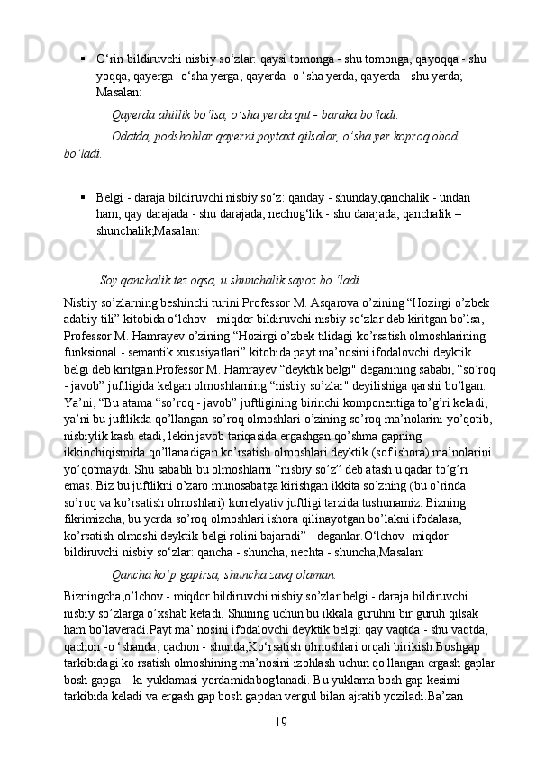  O‘rin bildiruvchi nisbiy so‘zlar: qaysi tomonga - shu tomonga, qayoqqa - shu 
yoqqa, qayerga -o‘sha yerga, qayerda -o ‘sha yerda, qayerda - shu yerda; 
Masalan:
               Qayerda ahillik bo‘lsa, o’sha yerda qut - baraka bo‘ladi. 
               Odatda, podshohlar qayerni poytaxt qilsalar, o’sha yer koproq obod 
bo‘ladi.
 Belgi - daraja bildiruvchi nisbiy so‘z: qanday - shunday,qanchalik - undan 
ham, qay darajada - shu darajada, nechog‘lik - shu darajada, qanchalik – 
shunchalik;Masalan:
  Soy qanchalik tez oqsa, u shunchalik sayoz bo ‘ladi.  
Nisbiy so’zlarning beshinchi turini Professor M. Asqarova o’zining “Hozirgi o’zbek 
adabiy tili” kitobida o‘lchov - miqdor bildiruvchi nisbiy so‘zlar deb kiritgan bo’lsa, 
Professor M. Hamrayev o’zining “Hozirgi o’zbek tilidagi ko’rsatish olmoshlarining 
funksional - semantik xususiyatlari” kitobida payt ma’nosini ifodalovchi deyktik 
belgi deb kiritgan.Professor M. Hamrayev “deyktik belgi" deganining sababi, “so’roq
- javob” juftligida kelgan olmoshlarning “nisbiy so’zlar" deyilishiga qarshi bo’lgan. 
Ya’ni, “Bu atama “so’roq - javob” juftligining birinchi komponentiga to’g’ri keladi, 
ya’ni bu juftlikda qo’llangan so’roq olmoshlari o’zining so’roq ma’nolarini yo’qotib, 
nisbiylik kasb etadi, lekin javob tariqasida ergashgan qo’shma gapning 
ikkinchiqismida qo’llanadigan ko’rsatish olmoshlari deyktik (sof ishora) ma’nolarini 
yo’qotmaydi. Shu sababli bu olmoshlarni “nisbiy so’z” deb atash u qadar to’g’ri 
emas. Biz bu juftlikni o’zaro munosabatga kirishgan ikkita so’zning (bu o’rinda 
so’roq va ko’rsatish olmoshlari) korrelyativ juftligi tarzida tushunamiz. Bizning 
fikrimizcha, bu yerda so’roq olmoshlari ishora qilinayotgan bo’lakni ifodalasa, 
ko’rsatish olmoshi deyktik belgi rolini bajaradi” - deganlar.O‘lchov- miqdor 
bildiruvchi nisbiy so‘zlar: qancha - shuncha, nechta - shuncha;Masalan:
                Qancha ko’p gapirsa, shuncha zavq olaman.
Bizningcha,o’lchov - miqdor bildiruvchi nisbiy so’zlar belgi - daraja bildiruvchi 
nisbiy so’zlarga o’xshab ketadi. Shuning uchun bu ikkala guruhni bir guruh qilsak 
ham bo’laveradi.Payt ma’ nosini ifodalovchi deyktik belgi: qay vaqtda - shu vaqtda, 
qachon -o ‘shanda, qachon - shunda;Ko‘rsatish olmoshlari orqali birikish:Boshgap 
tarkibidagi ko rsatish olmoshining ma’nosini izohlash uchun qo'llangan ergash gaplar
bosh gapga – ki yuklamasi yordamidabog'lanadi. Bu yuklama bosh gap kesimi 
tarkibida keladi va ergash gap bosh gapdan vergul bilan ajratib yoziladi.Ba’zan 
19 