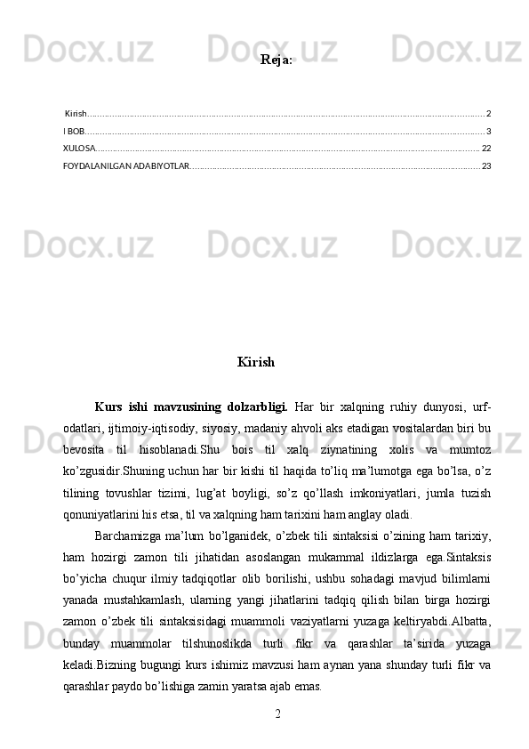 Reja :
 Kirish ................................................................................................................................................................ 2
I BOB ................................................................................................................................................................. 3
XULOSA ........................................................................................................................................................... 22
FOYDALANILGAN ADABIYOTLAR ..................................................................................................................... 23
                                                 Kirish
Kurs   ishi   mavzusining   dolzarbligi.   Har   bir   xalqning   ruhiy   dunyosi,   urf-
odatlari, ijtimoiy-iqtisodiy, siyosiy, madaniy ahvoli aks etadigan vositalardan biri bu
bevosita   til   hisoblanadi.Shu   bois   til   xalq   ziynatining   xolis   va   mumtoz
ko’zgusidir.Shuning uchun har bir kishi til haqida to’liq ma’lumotga ega bo’lsa, o’z
tilining   tovushlar   tizimi,   lug’at   boyligi,   so’z   qo’llash   imkoniyatlari,   jumla   tuzish
qonuniyatlarini his etsa, til va xalqning ham tarixini ham anglay oladi.
Barchamizga   ma’lum   bo’lganidek,   o’zbek   tili   sintaksisi   o’zining   ham   tarixiy,
ham   hozirgi   zamon   tili   jihatidan   asoslangan   mukammal   ildizlarga   ega.Sintaksis
bo’yicha   chuqur   ilmiy   tadqiqotlar   olib   borilishi,   ushbu   sohadagi   mavjud   bilimlarni
yanada   mustahkamlash,   ularning   yangi   jihatlarini   tadqiq   qilish   bilan   birga   hozirgi
zamon   o’zbek   tili   sintaksisidagi   muammoli   vaziyatlarni   yuzaga   keltiryabdi.Albatta,
bunday   muammolar   tilshunoslikda   turli   fikr   va   qarashlar   ta’sirida   yuzaga
keladi.Bizning  bugungi  kurs  ishimiz  mavzusi   ham  aynan  yana  shunday  turli  fikr   va
qarashlar paydo bo’lishiga zamin yaratsa ajab emas.
2 