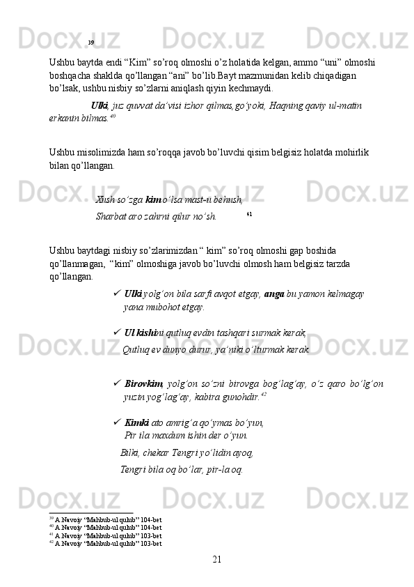                  39
Ushbu baytda endi “Kim” so’roq olmoshi o’z holatida kelgan, ammo “uni” olmoshi 
boshqacha shaklda qo’llangan “ani” bo’lib.Bayt mazmunidan kelib chiqadigan 
bo’lsak, ushbu nisbiy so’zlarni aniqlash qiyin kechmaydi.
                  Ulki , juz quvvat da’visi izhor qilmas,go’yoki, Haqning qaviy ul-matin 
erkanin bilmas. 40
Ushbu misolimizda ham so’roqqa javob bo’luvchi qisim belgisiz holatda mohirlik 
bilan qo’llangan.
                    Xush so’zga  kim  o’lsa mast-u behush,
                   Sharbat aro zahrni qilur no’sh.              41
       
Ushbu baytdagi nisbiy so’zlarimizdan “ kim” so’roq olmoshi gap boshida 
qo’llanmagan,  “kim” olmoshiga javob bo’luvchi olmosh ham belgisiz tarzda 
qo’llangan.
Ulki  yolg’on bila sarfi avqot etgay,  anga  bu yamon kelmagay 
yana mubohot etgay.

Ul kishi ni qutluq evdin tashqari surmak kerak,
                              Qutluq ev dunyo durur, ya’niki o’lturmak kerak.
                      

Birovkim ,   yolg’on   so’zni   birovga   bog’lag’ay,   o’z   qaro   bo’lg’on
yuzin yog’lag’ay, kabira gunohdir. 42

Kimki  ato amrig’a qo’ymas bo’yun,
Pir ila maxdum ishin der o’yun.
                             Bilki, chekar Tengri yo’lidin ayoq,
                             Tengri bila oq bo’lar, pir-la oq.
     
39
  A.Navoiy “Mahbub-ul qulub” 104-bet
40
  A.Navoiy “Mahbub-ul qulub” 104-bet
41
  A.Navoiy “Mahbub-ul qulub” 103-bet
42
  A.Navoiy “Mahbub-ul qulub” 103-bet
21 