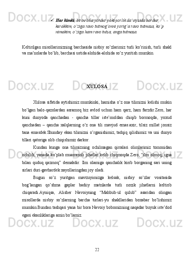 Har kimki , birov bila yordur yoki yorlik da’viysida bordur, 
kerakkim, o’ziga ravo tutmog’onni yorig’a ravo tutmasa, ko’p 
nimakim, o’ziga ham ravo tutsa, anga tutmasa. 
Keltirilgan misollarimizning barchasida nisbiy so’zlarimiz turli ko’rinish, turli shakl
va ma’nolarda bo’lib, barchasi ustida alohida-alohida so’z yuritish mumkin.
XULOSA
Xulosa sifatida aytishimiz mumkinki, hamisha o’z ona tilimizni kelishi mukin
bo’lgan   balo-qazolardan   asramoq   biz   avlod   uchun   ham   qarz,   ham   farzdir.Zero,   har
kuni   dunyoda   qanchadan   -   qancha   tillar   iste’moldan   chiqib   bormoqda,   yoxud
qanchadan   –   qancha   xalqlarning   o’z   ona   tili   mavjud   emas.axir,   tilsiz   millat   jonsiz
tana  emasdek.Shunday  ekan  tilimizni   o’rganishimiz,  tadqiq  qilishimiz  va  uni  dunyo
tillari qatoriga olib chiqishimiz darkor.
Kundan   kunga   ona   tilimizning   ochilmagan   qirralari   olimlarimiz   tomonidan
ochilib, yanada  ko’plab muammoli   jihatlar   kelib chiqmoqda.Zero, “ilm   olmoq,  igna
bilan   quduq   qazmoq”   demakdir.   Ilm   olamiga   qanchalik   kirib   borganing   sari   uning
sirlari duri-gavhardek xayollaringdan joy oladi.
Bugun   so’z   yuritgan   mavzuyimizga   kelsak,   nisbiy   so’zlar   vositasida
bog’langan   qo’shma   gaplar   badiiy   matnlarda   turli   nozik   jihatlarni   keltirib
chiqaradi.Ayniqsa,   Alisher   Navoiyning   “Mahbub-ul   qulub”   asaridan   olingan
misollarda   nisbiy   so’zlarning   barcha   turlari-yu   shakllaridan   boxabar   bo’lishimiz
mumkin.Bundan tashqari yana bir bora Navoiy bobomizning naqadar buyuk iste’dod
egasi ekanliklariga amin bo’lamiz.
22 