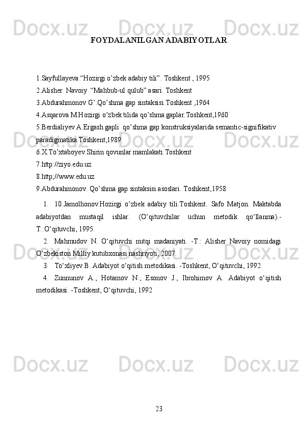 FOYDALANILGAN ADABIYOTLAR
1.Sayfullayeva “Hozirgi o’zbek adabiy tili”. Toshkent , 1995 
2.Alisher  Navoiy  “Mahbub-ul qulub” asari. Toshkent
3.Abdurahmonov G’.Qo’shma gap sintaksisi.Toshkent ,1964
4.Asqarova M.Hozirgi o’zbek tilida qo’shma gaplar.Toshkent,1960
5.Berdialiyev A.Ergash gapli  qo’shma gap konstruksiyalarida semantic-signifikativ 
paradigmatika.Toshkent,1989
6.X.To’xtaboyev.Shirin qovunlar mamlakati.Toshkent
7.http://ziyo.edu.uz
8.http;//www.edu.uz
9.Abdurahmonov. Qo’shma gap sintaksisi asoslari. Toshkent,1958
1. 10.Jamolhonov.Hozirgi   o’zbek   adabiy   tili.Toshkent.   Safo   Matjon.   Maktabda
adabiyotdan   mustaqil   ishlar.   (O‘qituvchilar   uchun   metodik   qo‘llanma).-
T.:O‘qituvchi, 1995.
2. Mahmudov   N.   O‘qituvchi   nutqi   madaniyati.   -T.:   Alisher   Navoiy   nomidagi
O‘zbekiston Milliy kutubxonasi nashriyoti, 2007.
3. To‘xliyev B. Adabiyot o‘qitish metodikasi. -Toshkent, O‘qituvchi, 1992.
4. Zunnunov   A.,   Hotamov   N.,   Esonov   J.,   Ibrohimov   A.   Adabiyot   o‘qitish
metodikasi. -Toshkent, O‘qituvchi, 1992
23 