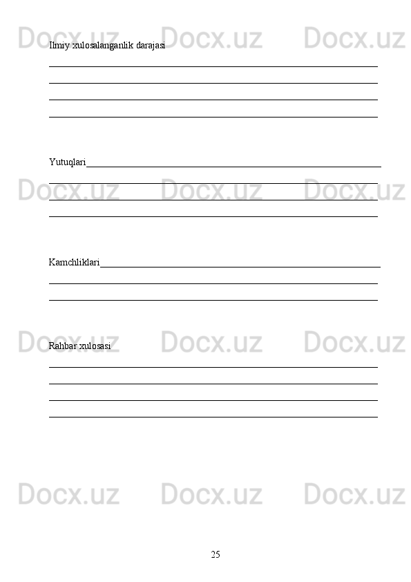 Ilmiy xulosalanganlik darajasi 
____________________________________________________________________
____________________________________________________________________
____________________________________________________________________
____________________________________________________________________
Yutuqlari_____________________________________________________________
____________________________________________________________________
____________________________________________________________________
____________________________________________________________________
Kamchliklari__________________________________________________________
____________________________________________________________________
____________________________________________________________________
Rahbar xulosasi
____________________________________________________________________
____________________________________________________________________
____________________________________________________________________
____________________________________________________________________
25 