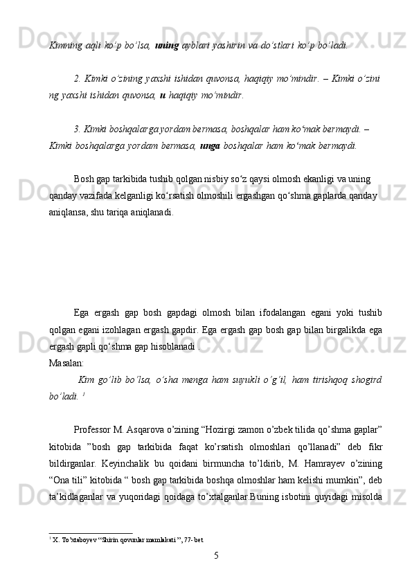 Kimning   aqli   ko’p   bo’lsa,   uning   ayblari   yashirin   va   do’stlari   ko’p   bo’ladi.
 
2.   Kimki   o’zining   yaxshi   ishidan   quvonsa,   haqiqiy   mo’mindir.   –   Kimki   o’zini
ng   yaxshi   ishidan   quvonsa,   u   haqiqiy   mo’mindir.  
 
3. Kimki boshqalarga yordam bermasa, boshqalar ham ko mak bermaydi. –ʻ  
Kimki   boshqalarga   yordam   bermasa,   unga   boshqalar   ham   ko mak
ʻ   bermaydi.    
Bosh gap tarkibida tushib qolgan nisbiy so z qaysi	
ʻ   olmosh ekanligi va uning    
qanday   vazifada   kelganligi   ko rsatish	
ʻ   olmoshili   ergashgan   qo shma	ʻ   gaplarda   qanday  
aniqlansa,   shu   tariqa   aniqlanadi.  
Ega   ergash   gap   bosh   gapdagi   olmosh   bilan   ifodalangan   egani   yoki   tushib
qolgan egani izohlagan ergash gapdir. Ega ergash gap bosh gap bilan birgalikda ega
ergash gapli qo‘shma gap hisoblanadi .
Masalan:
  Kim   go’lib   bo‘lsa,   o’sha   menga   ham   suyukli   o‘g‘il,   ham   tirishqoq   shogird
bo’ladi.  1
Professor M. Asqarova o’zining “Hozirgi zamon o’zbek tilida qo’shma gaplar”
kitobida   ”bosh   gap   tarkibida   faqat   ko’rsatish   olmoshlari   qo’llanadi”   deb   fikr
bildirganlar.   Keyinchalik   bu   qoidani   birmuncha   to’ldirib,   M.   Hamrayev   o’zining
“Ona tili” kitobida “ bosh gap tarkibida boshqa olmoshlar ham kelishi mumkin”, deb
ta’kidlaganlar  va yuqoridagi  qoidaga to’xtalganlar.Buning isbotini  quyidagi  misolda
1
 X. To’xtaboyev “Shirin qovunlar mamlakati ”, 77- bet
5 