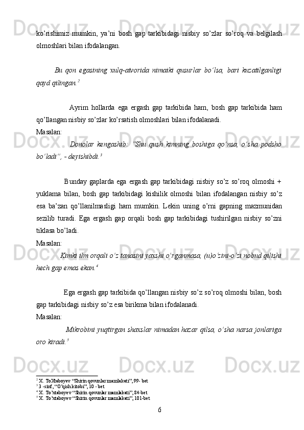 ko’rishimiz   mumkin,   ya’ni   bosh   gap   tarkibidagi   nisbiy   so’zlar   so’roq   va   belgilash
olmoshlari bilan ifodalangan.
Bu   qon   egasining   xulq-atvorida   nimaiki   qusurlar   bo’lsa,   bari   kuzatilganligi
qayd qilingan. 2
                      Ayrim   hollarda   ega   ergash   gap   tarkibida   ham,   bosh   gap   tarkibida   ham
qo’llangan nisbiy so’zlar ko’rsatish olmoshlari bilan ifodalanadi.
Masalan:
                      Donolar   kengashib:   “Shu   qush   kimning   boshiga   qo’nsa,   o’sha   podsho
bo’ladi”, - deyishibdi. 3
                      Bunday   gaplarda   ega   ergash   gap  tarkibidagi   nisbiy   so’z   so’roq  olmoshi   +
yuklama   bilan,   bosh   gap   tarkibidagi   kishilik   olmoshi   bilan   ifodalangan   nisbiy   so’z
esa   ba’zan   qo’llanilmasligi   ham   mumkin.   Lekin   uning   o’rni   gapning   mazmunidan
sezilib   turadi.   Ega   ergash   gap   orqali   bosh   gap   tarkibidagi   tushirilgan   nisbiy   so’zni
tiklasa bo’ladi.
Masalan:
             Kimki ilm orqali o’z tanasini yaxshi o’rganmasa, (u)o‘zini-o‘zi nobud qilishi
hech gap emas ekan. 4
 
             
              Ega ergash gap tarkibida qo’llangan nisbiy so’z so’roq olmoshi bilan, bosh
gap tarkibidagi nisbiy so’z esa birikma bilan ifodalanadi.
Masalan:
                          Mikrobini yuqtirgan shaxslar nimadan hazar qilsa, o’sha narsa jonlariga
oro kiradi. 5
            
2
 X. ToXtaboyev “Shirin qovunlar mamlakati”, 99- bet
3
 3 -sinf, “O’qish kitobi”, 10 - bet
4
 X. To’xtaboyev “Shirin qovunlar mamlakati”, 84-bet
5
 X. To’xtaboyev “Shirin qovunlar mamlakati”, 101-bet
6 