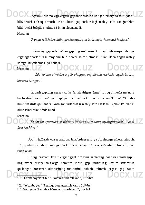                         Ayrim   hollarda  ega  ergash  gap tarkibida  qo’llangan  nisbiy  so’z miqdorni
bildiruvchi   so’roq   olmoshi   bilan,   bosh   gap   tarkibidagi   nisbiy   so’z   esa   jamlikni
bildiruvchi belgilash olmoshi bilan ifodalanadi.
Masalan:
                Uyquga ketishdan oldin qancha gapirgan bo’lsangiz, hammasi haqiqat. 6
 
               
                           Bunday gaplarda ba’zan gapning  ma’nosini  kuchaytirish  maqsadida  ega
ergashgan   tarkibidagi   miqdorni   bildiruvchi   so‘roq   olmoshi   bilan   ifodalangan   nisbiy
so‘zga -ki yuklamasi qo’shiladi.
Masalan:
                            Ikki   ko‘zim   o‘rnidan   irg‘ib   chiqqan,   vujudimda   nechtaki   suyak   bo’lsa,
hammasi singan.   7
   
               Ergash gapning egasi vazifasida ishlatilgan “kim” so’roq olmoshi ma’noni
kuchaytirish va shu so’zga diqqat jalb qilinganini ko’ rsatish uchun ”kimki”, “kimda-
kim” shaklida qo’llanadi. Bosh gap tarkibidagi nisbiy so’z esa kishilik yoki ko’rsatish
olmoshlari bilan ifodalanadi.
Masalan:
              “Kimki chin yurakdan istaklarini bildirsa, u ,albatta, niyatiga yetadi”, - dedi
farishta Mim.   8
             Ayrim hollarda ega ergash gap tarkibidagi nisbiy so’z shaxsga ishora qiluvchi
so’roq   olmoshi   bilan,   bosh   gap   tarkibidagi   nisbiy   so’z   esa   ko’rsatish   olmoshi   bilan
ifodalanadi.
             Endigi navbatni kesim ergash gapli qo’shma gaplardagi bosh va ergash gapni
bog’lovchi   nisbiy   so’zlarga   beramiz.   Bosh   gap   tarkibidagi   kesim   vazifasida
qo'llangan   ko'rsatish   olmoshining   ma’nosini   izohlab   keluvchi   ergash   gap   kesim
6
 X. To’xtaboyev “Shirin qovunlar mamlakati”, 137-bet
7
 X. To‘xtaboyev “Shirinqovunlarmamlakati”, 159-bet
8
 R. Nabiyeva “Farishta Mim sarguzashtlari ”, 26- bet
7 