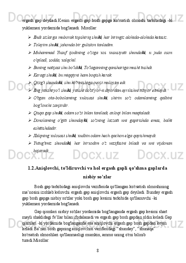 ergash gap deyiladi.Kesim  ergash gap bosh gapga ko'rsatish olmoshi  tarkibidagi -ki
yuklamasi yordamida bog'lanadi. Misollar:
 Endi sizlarga   muborak topshiriq shu ki , har biringiz alohida-alohida ketasiz .
Toleyim shu ki , jahonda bir guliston tanladim.

Muhammad   Yusuf   ijodining   o'ziga   xos   xususiyati   shunda ki ,   u   juda   oson
o'qiladl, sodda, xalqchil.

Buning natijasi shu bo'ldi ki , To'laganning qanshariga musht tushdi.

Keragi shu ki , bu miqqiyni ham boqish kerak.

Qizig'i shunda ki , shu ko'rinishiga ovozi muloyim edi.

Eng yaxshi yo'l shu ki , yaxshi do'st yor-u diyordan ayrilishni ixtiyor etmaydi.

O'tgan   ota-bobolaming   xulosasi   shu ki ,   shirin   so'z   odamlaming   qalbini
bog'lovchi zanjirdir.

Qisqa gap shu ki , odam so'zi bilan taniladi, axloqi bilan maqtaladi.

Donolaming   o'giti   shunday ki ,   so'zning   lazzati   uni   gapirishda   emas,   balki
eshitishdadir.

Xalqning xulosasi shu ki , xudbin odam hech qachon elga qayishmaydi.

Yutug'imiz   shunda ki ,   har   birxodim   o'z   vazifasini   biladi   va   uni   vijdonan
bajaradi.
1.2.Aniqlovchi, to'ldiruvchi va hol ergash gapli qo'shma gaplarda
nisbiy so’zlar
           Bosh gap tarkibidagi aniqlovchi vazifasida qo'llangan ko'rsatish olmoshining 
ma’nosini izohlab keluvchi ergash gap aniqlovchi ergash gap deyiladi. Bunday ergash
gap bosh gapga nisbiy so'zlar yoki bosh gap kesimi tarkibida qo'llanuvchi -ki 
yuklamasi yordamida bog'lanadi.
           Gap qismlari nisbiy so'zlar yordamida bog'langanda ergash gap kesimi shart 
mayli shaklidagi fe’llar bilan ifodalanadi va ergash gap bosh gapdan oldin keladi.Gap
qismlari -ki yordamida bog'langanda esa aniqlovchi ergash gap bosh gapdan keyin 
keladi.Ba’zan bosh gapning aniqlovchisi vazifasidagi “shunday”, “shunaqa” 
ko'rsatish olmoshlari qo'llanmasligi mumkin, ammo uning o'rni bilinib 
turadi.Misollar:
8 