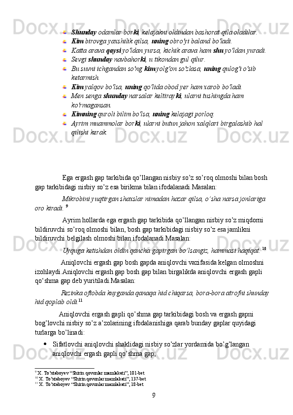 Shunday  odamlar bor ki , kelajakni oldindan bashorat qila oladilar.
Kim  birovga yaxshilik qilsa,  uning  obro'yi baland bo'ladi.
Katta arava  qaysi  yo'ldan yursa, kichik arava ham  shu  yo'ldan yuradi.
Sevgi  shunday  navbahor ki , u tikondan gul qilur.
Bu suvni ichgandan so'ng  kim  yolg'on so'zlasa,  uning  qulog'i o'sib 
ketarmish.
Kim  yalqov bo'lsa,  uning  qo'lida obod yer ham xarob bo'ladi.
Men senga  shunday  narsalar keltiray ki , ularni tushingda ham 
ko'rmagansan.
Kimning  quroli bilim bo'lsa,  uning  kelajagi porloq.
Ayrim muammolar bor ki , ularni butun jahon xalqlari birgalashib hal 
qilishi kerak.
                Ega ergash gap tarkibida qo’llangan nisbiy so’z so’roq olmoshi bilan bosh 
gap tarkibidagi nisbiy so’z esa birikma bilan ifodalanadi.Masalan:
                Mikrobini yuqtirgan shaxslar nimadan hazar qilsa, o’sha narsa jonlariga 
oro kiradi.   9
                Ayrim hollarda ega ergash gap tarkibida qo’llangan nisbiy so’z miqdorni 
bildiruvchi so’roq olmoshi bilan, bosh gap tarkibidagi nisbiy so’z esa jamlikni 
bildiruvchi belgilash olmoshi bilan ifodalanadi.Masalan:
                 Uyquga ketishdan oldin qancha gapirgan bo’lsangiz, hammasi haqiqat.  10
               Aniqlovchi ergash gap bosh gapda aniqlovchi vazifasida kelgan olmoshni 
izohlaydi.Aniqlovchi ergash gap bosh gap bilan birgalikda aniqlovchi ergash gapli 
qo‘shma gap deb yuritiladi.Masalan:
                Rezinka oftobda kuyganda qanaqa hid chiqarsa, bora-bora atrofni shunday 
hid qoplab oldi. 11
 
              Aniqlovchi ergash gapli qo’shma gap tarkibidagi bosh va ergash gapni 
bog’lovchi nisbiy so’z a’zolarining ifodalanishiga qarab bunday gaplar quyidagi 
turlarga bo’linadi:
 Sifatlovchi aniqlovchi shaklidagi nisbiy so’zlar yordamida bo’g’langan 
aniqlovchi ergash gapli qo’shma gap;
9
  X. To’xtaboyev “Shirin qovunlar mamlakati”, 101-bet
10
  X. To’xtaboyev “Shirin qovunlar mamlakati”, 137-bet
11
  X. To’xtaboyev “Shirin qovunlar mamlakati”, 18-bet
9 