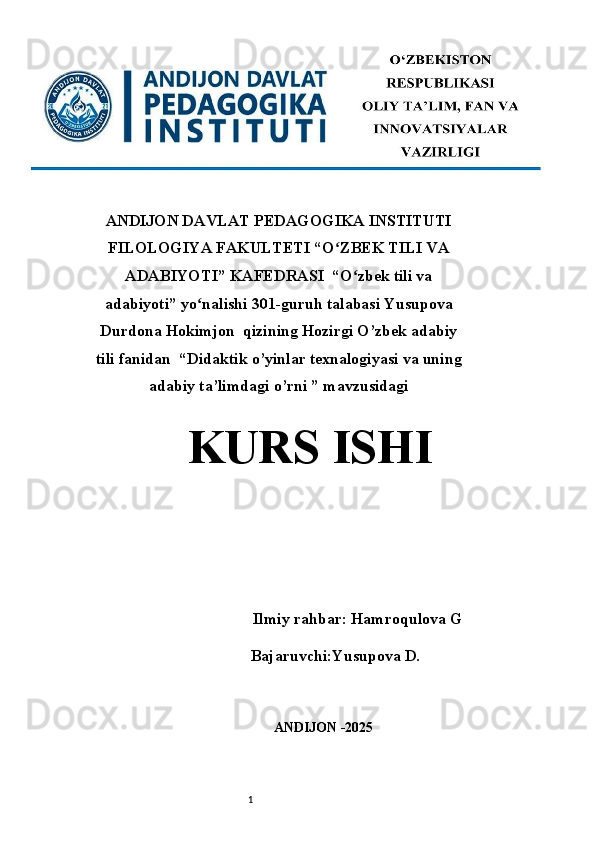 1ANDIJON DAVLAT PEDAGOGIKA INSTITUTI
FILOLOGIYA FAKULTETI “O ZBEK TILI VAʻ
ADABIYOTI” KAFEDRASI  “O zbek tili va	
ʻ
adabiyoti” yo nalishi 301-guruh talabasi Yusupova	
ʻ
Durdona Hokimjon  qizining Hozirgi O’zbek adabiy
tili fanidan  “ Didaktik o’yinlar texnalogiyasi va uning
adabiy ta’limdagi o’rni  ” mavzusidagi
KURS ISHI 
 
                 Ilmiy rahbar : Hamroqulova G
Bajaruvchi:Yusupova D.
ANDIJON -2025  
